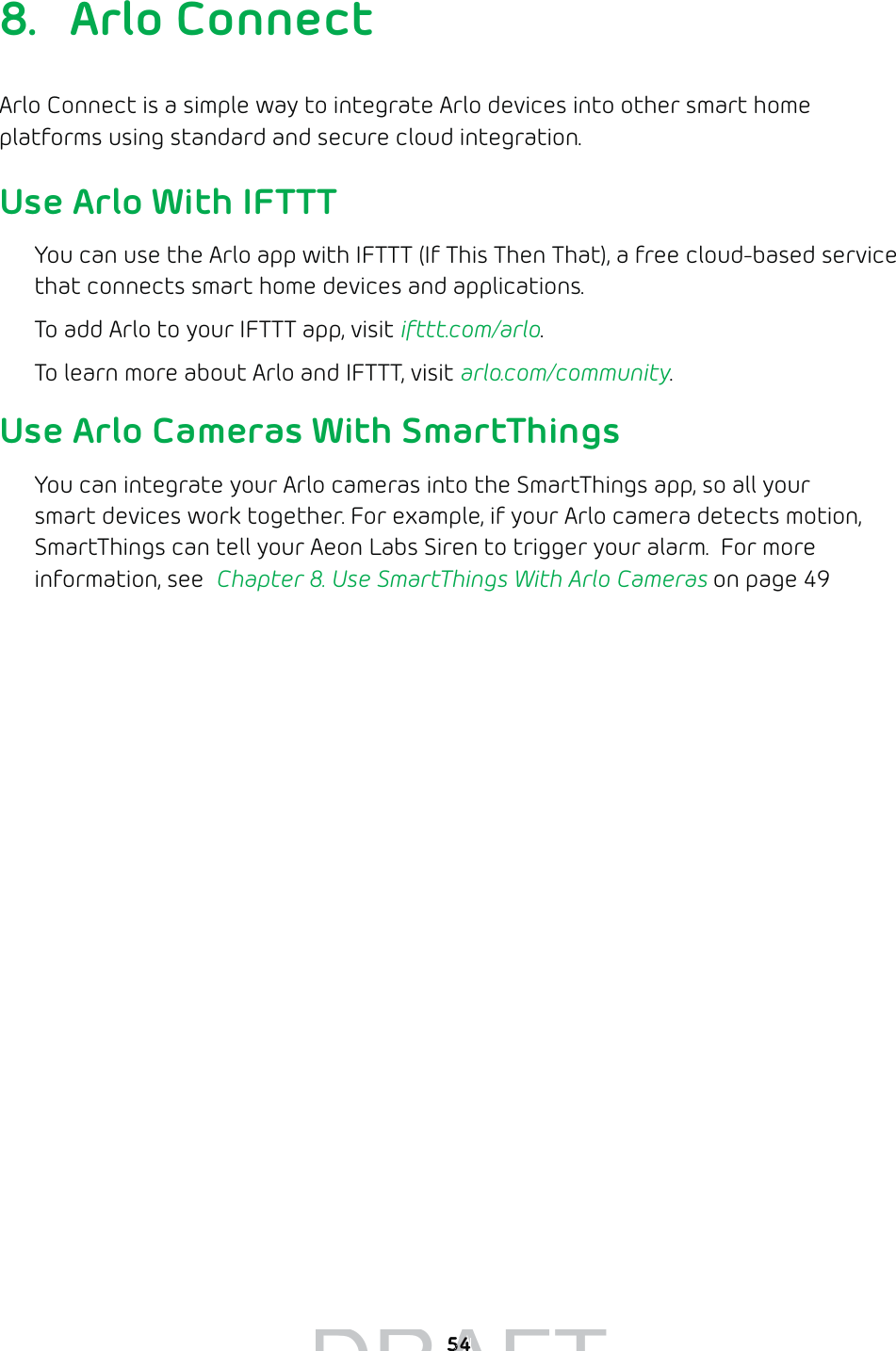 548. Arlo ConnectArlo Connect is a simple way to integrate Arlo devices into other smart home platforms using standard and secure cloud integration. Use Arlo With IFTTTYou can use the Arlo app with IFTTT (If This Then That), a free cloud-based service that connects smart home devices and applications. To add Arlo to your IFTTT app, visit ifttt.com/arlo.To learn more about Arlo and IFTTT, visit arlo.com/community.Use Arlo Cameras With SmartThingsYou can integrate your Arlo cameras into the SmartThings app, so all your smart devices work together. For example, if your Arlo camera detects motion, SmartThings can tell your Aeon Labs Siren to trigger your alarm.  For more information, see  Chapter 8. Use SmartThings With Arlo Cameras on page 49DRAFT5454