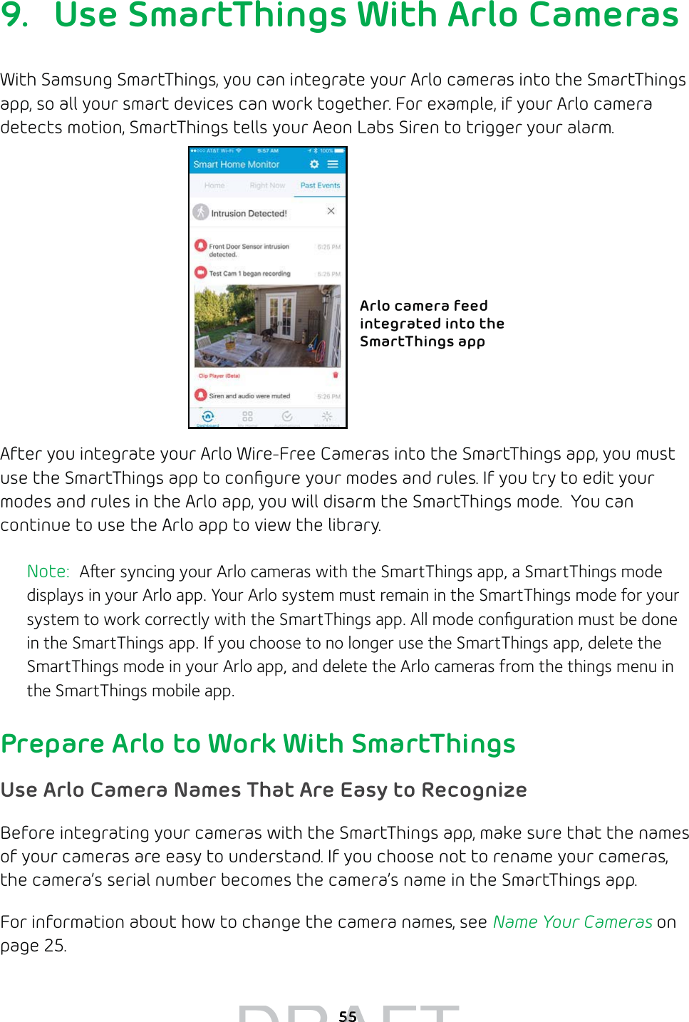 559.  Use SmartThings With Arlo CamerasWith Samsung SmartThings, you can integrate your Arlo cameras into the SmartThings app, so all your smart devices can work together. For example, if your Arlo camera detects motion, SmartThings tells your Aeon Labs Siren to trigger your alarm. After you integrate your Arlo Wire-Free Cameras into the SmartThings app, you must use the SmartThings app to conﬁgure your modes and rules. If you try to edit your modes and rules in the Arlo app, you will disarm the SmartThings mode.  You can continue to use the Arlo app to view the library.Note:  Aer syncing your Arlo cameras with the SmartThings app, a SmartThings mode displays in your Arlo app. Your Arlo system must remain in the SmartThings mode for your system to work correctly with the SmartThings app. All mode conﬁguration must be done in the SmartThings app. If you choose to no longer use the SmartThings app, delete the SmartThings mode in your Arlo app, and delete the Arlo cameras from the things menu in the SmartThings mobile app.Prepare Arlo to Work With SmartThingsUse Arlo Camera Names That Are Easy to RecognizeBefore integrating your cameras with the SmartThings app, make sure that the names of your cameras are easy to understand. If you choose not to rename your cameras, the camera’s serial number becomes the camera’s name in the SmartThings app. For information about how to change the camera names, see Name Your Cameras on page 25.Arlo camera feed integrated into the SmartThings appDRAFT5555