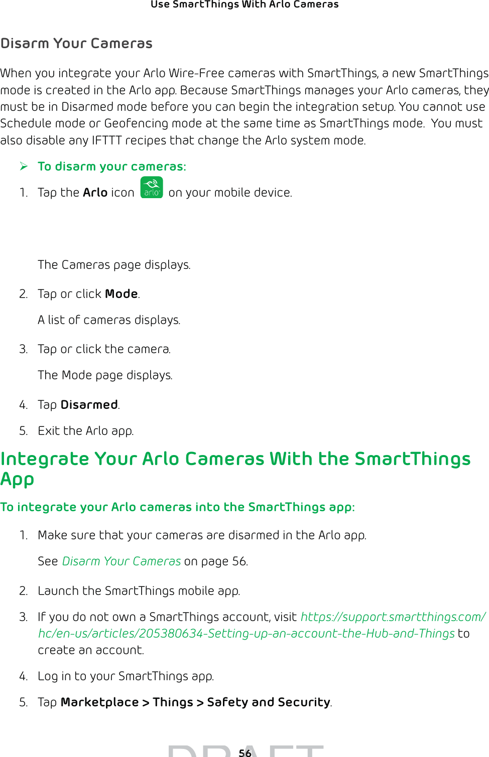 Use SmartThings With Arlo Cameras 56Disarm Your CamerasWhen you integrate your Arlo Wire-Free cameras with SmartThings, a new SmartThings mode is created in the Arlo app. Because SmartThings manages your Arlo cameras, they must be in Disarmed mode before you can begin the integration setup. You cannot use Schedule mode or Geofencing mode at the same time as SmartThings mode.  You must also disable any IFTTT recipes that change the Arlo system mode. ¾To disarm your cameras:1. Tap the Arlo icon   on your mobile device.If you are using a computer, enter arlo.netgear.com in the address bar of a browser.The Cameras page displays.2.  Tap or click Mode.A list of cameras displays.3.  Tap or click the camera. The Mode page displays. 4. Tap Disarmed.5.  Exit the Arlo app.   Integrate Your Arlo Cameras With the SmartThings AppTo integrate your Arlo cameras into the SmartThings app:1.  Make sure that your cameras are disarmed in the Arlo app.See Disarm Your Cameras on page 56.2.  Launch the SmartThings mobile app. 3.  If you do not own a SmartThings account, visit https://support.smartthings.com/hc/en-us/articles/205380634-Setting-up-an-account-the-Hub-and-Things to create an account.4.  Log in to your SmartThings app. 5. Tap Marketplace &gt; Things &gt; Safety and Security.DRAFT5656