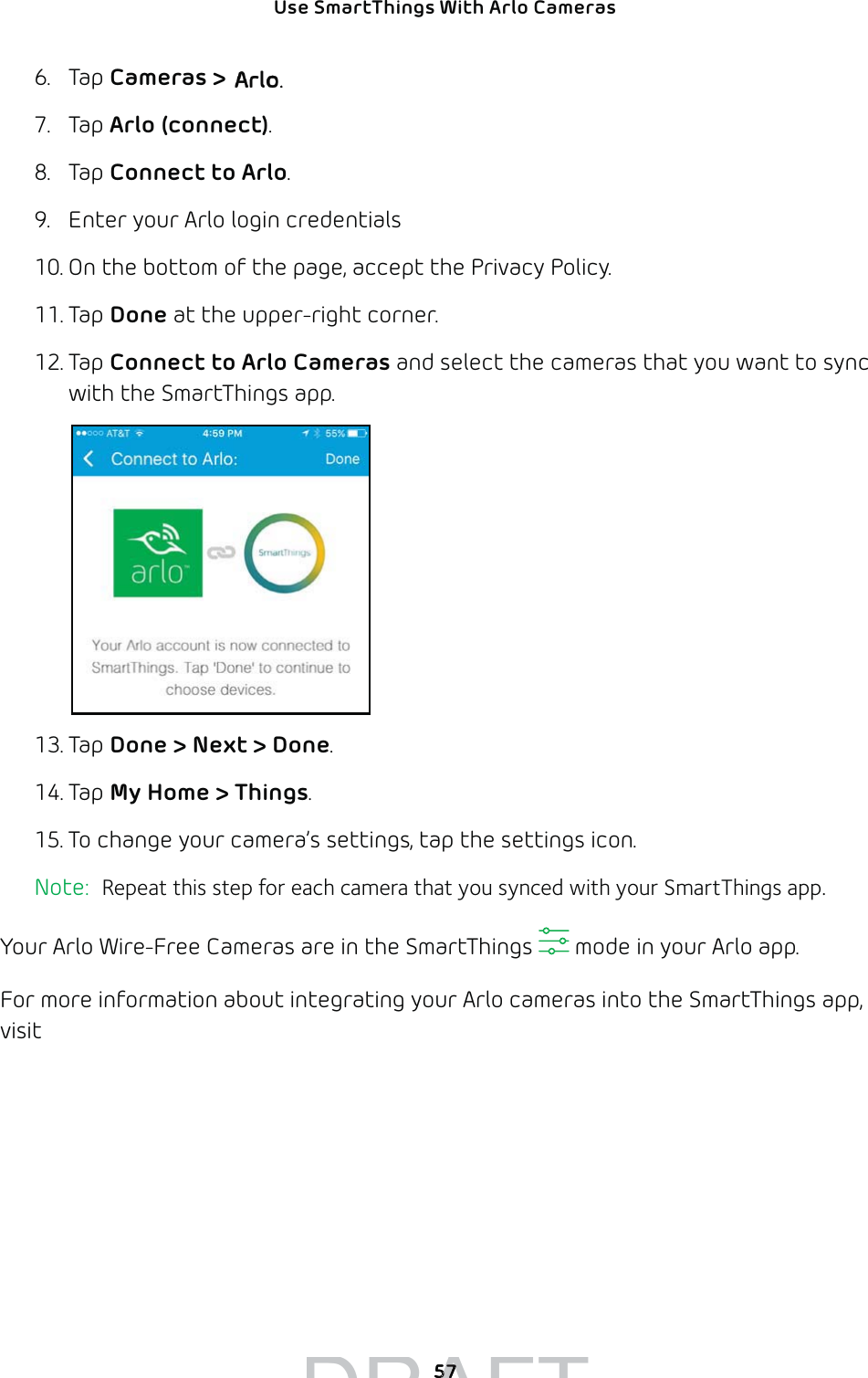 Use SmartThings With Arlo Cameras 576. Tap Cameras &gt; Netgear Arlo. 7. Tap Arlo (connect).8. Tap Connect to Arlo.9.  Enter your Arlo login credentials10. On the bottom of the page, accept the Privacy Policy.11. Tap Done at the upper-right corner. 12. Tap Connect to Arlo Cameras and select the cameras that you want to sync with the SmartThings app.13. Tap Done &gt; Next &gt; Done.14. Tap My Home &gt; Things. 15. To change your camera’s settings, tap the settings icon. Note:  Repeat this step for each camera that you synced with your SmartThings app. Your Arlo Wire-Free Cameras are in the SmartThings   mode in your Arlo app. For more information about integrating your Arlo cameras into the SmartThings app, visit https://support.smartthings.com/hc/en-us/articles/209529506-Netgear-Arlo-Wire-Free-Camera. DRAFT5757