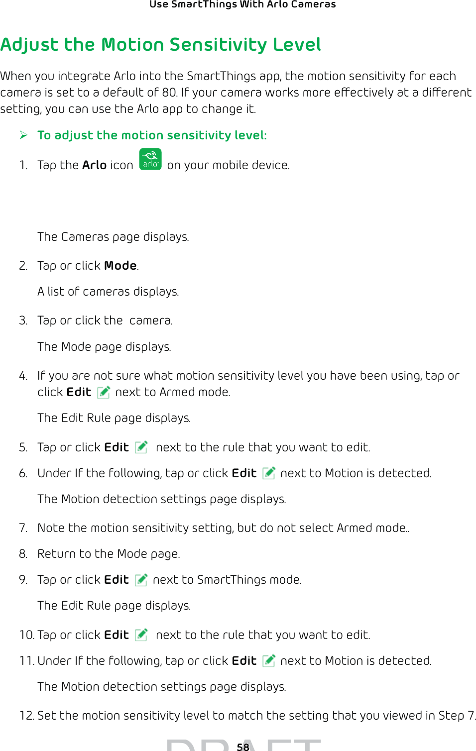 Use SmartThings With Arlo Cameras 58Adjust the Motion Sensitivity LevelWhen you integrate Arlo into the SmartThings app, the motion sensitivity for each camera is set to a default of 80. If your camera works more eectively at a dierent setting, you can use the Arlo app to change it. ¾To adjust the motion sensitivity level:1. Tap the Arlo icon   on your mobile device.If you are using a computer, enter arlo.netgear.com in the address bar of a browser.The Cameras page displays. 2.  Tap or click Mode.A list of cameras displays.3.  Tap or click the  camera.The Mode page displays.4.  If you are not sure what motion sensitivity level you have been using, tap or click Edit next to Armed mode.The Edit Rule page displays.5.  Tap or click Edit  next to the rule that you want to edit.6.  Under If the following, tap or click Edit next to Motion is detected.The Motion detection settings page displays.7.  Note the motion sensitivity setting, but do not select Armed mode..8.  Return to the Mode page.9.  Tap or click Edit next to SmartThings mode.The Edit Rule page displays.10. Tap or click Edit  next to the rule that you want to edit.11. Under If the following, tap or click Edit next to Motion is detected.The Motion detection settings page displays.12. Set the motion sensitivity level to match the setting that you viewed in Step 7.DRAFT5858