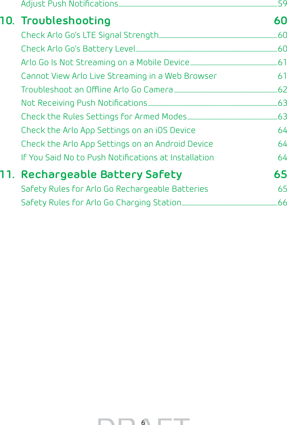6Adjust Push Notiﬁcations ..................................................................................................................................................5910. Troubleshooting 60Check Arlo Go’s LTE Signal Strength.............................................................................................................60Check Arlo Go’s Battery Level ..................................................................................................................................60Arlo Go Is Not Streaming on a Mobile Device ................................................................................61Cannot View Arlo Live Streaming in a Web Browser  61Troubleshoot an Oine Arlo Go Camera ...............................................................................................62Not Receiving Push Notiﬁcations .......................................................................................................................63Check the Rules Settings for Armed Modes ...................................................................................63Check the Arlo App Settings on an iOS Device  64Check the Arlo App Settings on an Android Device  64If You Said No to Push Notiﬁcations at Installation  6411.  Rechargeable Battery Safety 65Safety Rules for Arlo Go Rechargeable Batteries  65Safety Rules for Arlo Go Charging Station ........................................................................................66DRAFT66