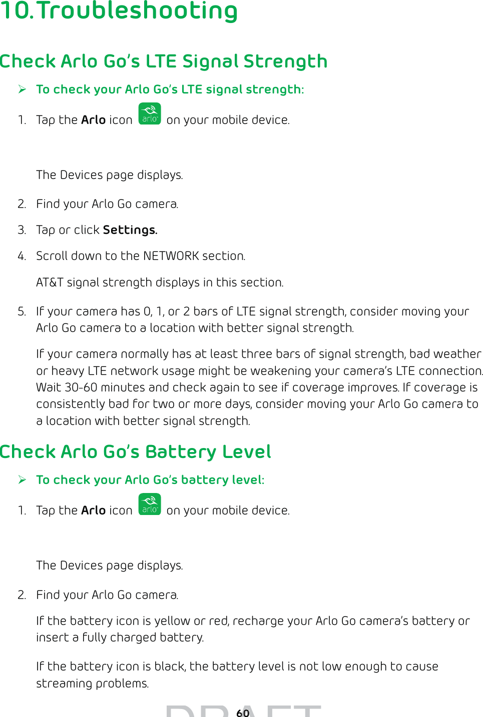 6010. TroubleshootingCheck Arlo Go’s LTE Signal Strength ¾To check your Arlo Go’s LTE signal strength:1. Tap the Arlo icon   on your mobile device.You can also enter arlo.netgear.com in the address bar of a browser.The Devices page displays. 2.  Find your Arlo Go camera.3.  Tap or click Settings.4.  Scroll down to the NETWORK section.AT&amp;T signal strength displays in this section.5.  If your camera has 0, 1, or 2 bars of LTE signal strength, consider moving your Arlo Go camera to a location with better signal strength. If your camera normally has at least three bars of signal strength, bad weather or heavy LTE network usage might be weakening your camera’s LTE connection. Wait 30-60 minutes and check again to see if coverage improves. If coverage is consistently bad for two or more days, consider moving your Arlo Go camera to a location with better signal strength.Check Arlo Go’s Battery Level ¾To check your Arlo Go’s battery level:1. Tap the Arlo icon   on your mobile device.You can also enter arlo.netgear.com in the address bar of a browser.The Devices page displays. 2.  Find your Arlo Go camera. If the battery icon is yellow or red, recharge your Arlo Go camera’s battery or insert a fully charged battery.If the battery icon is black, the battery level is not low enough to cause streaming problems.DRAFT6060