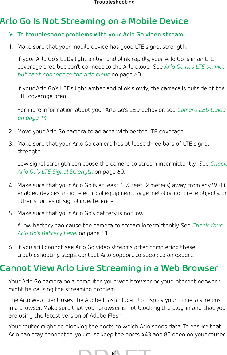 61Troubleshooting Arlo Go Is Not Streaming on a Mobile Device ¾To troubleshoot problems with your Arlo Go video stream:1.  Make sure that your mobile device has good LTE signal strength.If your Arlo Go’s LEDs light amber and blink rapidly, your Arlo Go is in an LTE coverage area but can’t connect to the Arlo cloud.  See Arlo Go has LTE service but can’t connect to the Arlo cloud on page 60..If your Arlo Go’s LEDs light amber and blink slowly, the camera is outside of the LTE coverage area. For more information about your Arlo Go’s LED behavior, see Camera LED Guide on page 14.2.  Move your Arlo Go camera to an area with better LTE coverage.3.  Make sure that your Arlo Go camera has at least three bars of LTE signal strength. Low signal strength can cause the camera to stream intermittently.  See Check Arlo Go’s LTE Signal Strength on page 60.4.  Make sure that your Arlo Go is at least 6 ½ feet (2 meters) away from any Wi-Fi enabled devices, major electrical equipment, large metal or concrete objects, or other sources of signal interference.  5.  Make sure that your Arlo Go’s battery is not low. A low battery can cause the camera to stream intermittently. See Check Your Arlo Go’s Battery Level on page 61.6.  If you still cannot see Arlo Go video streams after completing these troubleshooting steps, contact Arlo Support to speak to an expert.Cannot View Arlo Live Streaming in a Web BrowserYour Arlo Go camera on a computer, your web browser or your Internet network might be causing the streaming problem. The Arlo web client uses the Adobe Flash plug-in to display your camera streams in a browser. Make sure that your browser is not blocking the plug-in and that you are using the latest version of Adobe Flash.Your router might be blocking the ports to which Arlo sends data. To ensure that Arlo can stay connected, you must keep the ports 443 and 80 open on your router:DRAFT6161