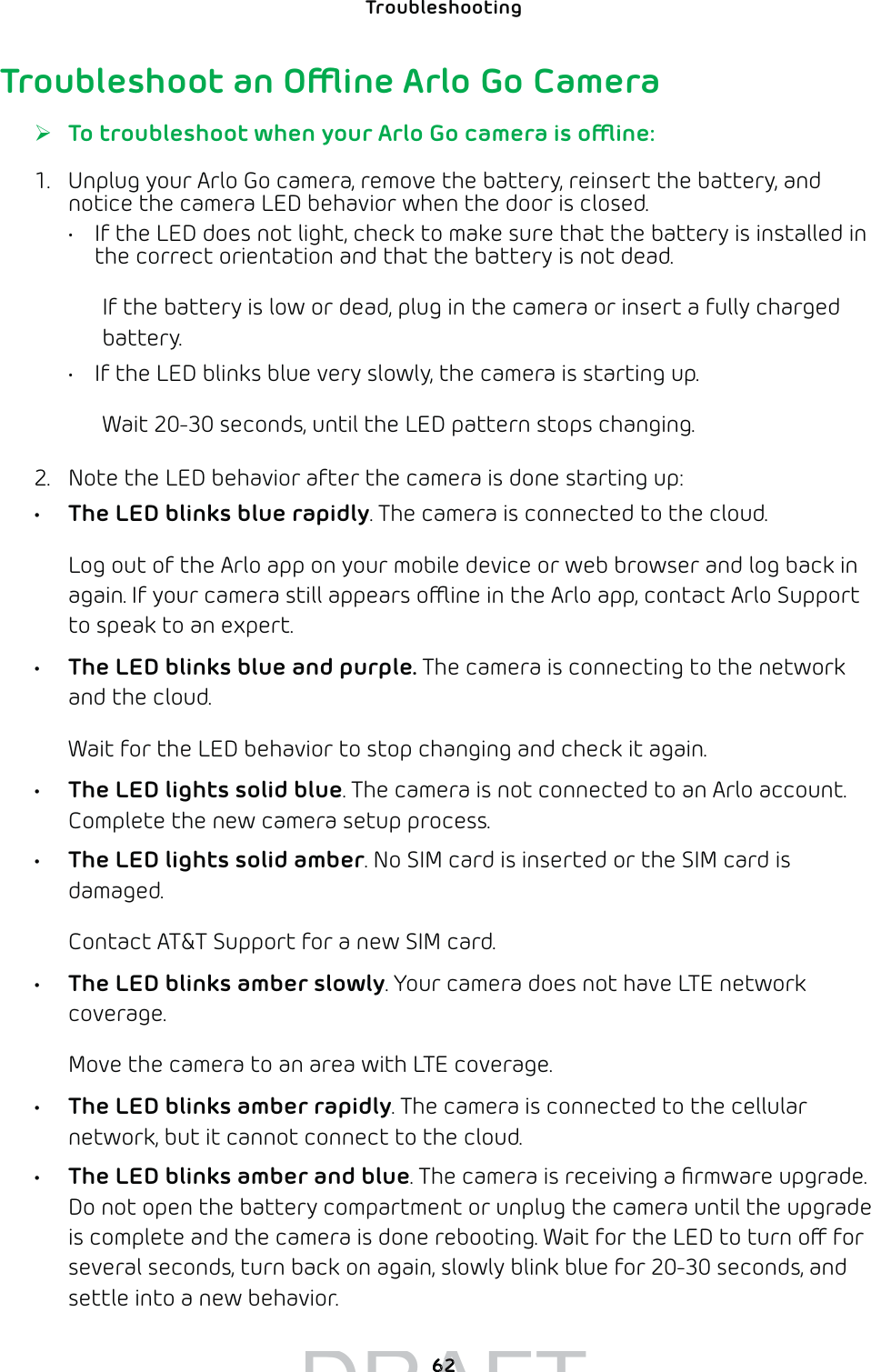 62Troubleshooting Troubleshoot an Oine Arlo Go Camera ¾To troubleshoot when your Arlo Go camera is oine:1.  Unplug your Arlo Go camera, remove the battery, reinsert the battery, and notice the camera LED behavior when the door is closed.•  If the LED does not light, check to make sure that the battery is installed in the correct orientation and that the battery is not dead.If the battery is low or dead, plug in the camera or insert a fully charged battery.•  If the LED blinks blue very slowly, the camera is starting up.Wait 20-30 seconds, until the LED pattern stops changing.2.  Note the LED behavior after the camera is done starting up:•  The LED blinks blue rapidly. The camera is connected to the cloud.Log out of the Arlo app on your mobile device or web browser and log back in again. If your camera still appears oine in the Arlo app, contact Arlo Support to speak to an expert.•  The LED blinks blue and purple. The camera is connecting to the network and the cloud. Wait for the LED behavior to stop changing and check it again.•  The LED lights solid blue. The camera is not connected to an Arlo account. Complete the new camera setup process.•  The LED lights solid amber. No SIM card is inserted or the SIM card is damaged.Contact AT&amp;T Support for a new SIM card.•  The LED blinks amber slowly. Your camera does not have LTE network coverage. Move the camera to an area with LTE coverage.•  The LED blinks amber rapidly. The camera is connected to the cellular network, but it cannot connect to the cloud. •  The LED blinks amber and blue. The camera is receiving a ﬁrmware upgrade. Do not open the battery compartment or unplug the camera until the upgrade is complete and the camera is done rebooting. Wait for the LED to turn o for several seconds, turn back on again, slowly blink blue for 20-30 seconds, and settle into a new behavior.DRAFT6262