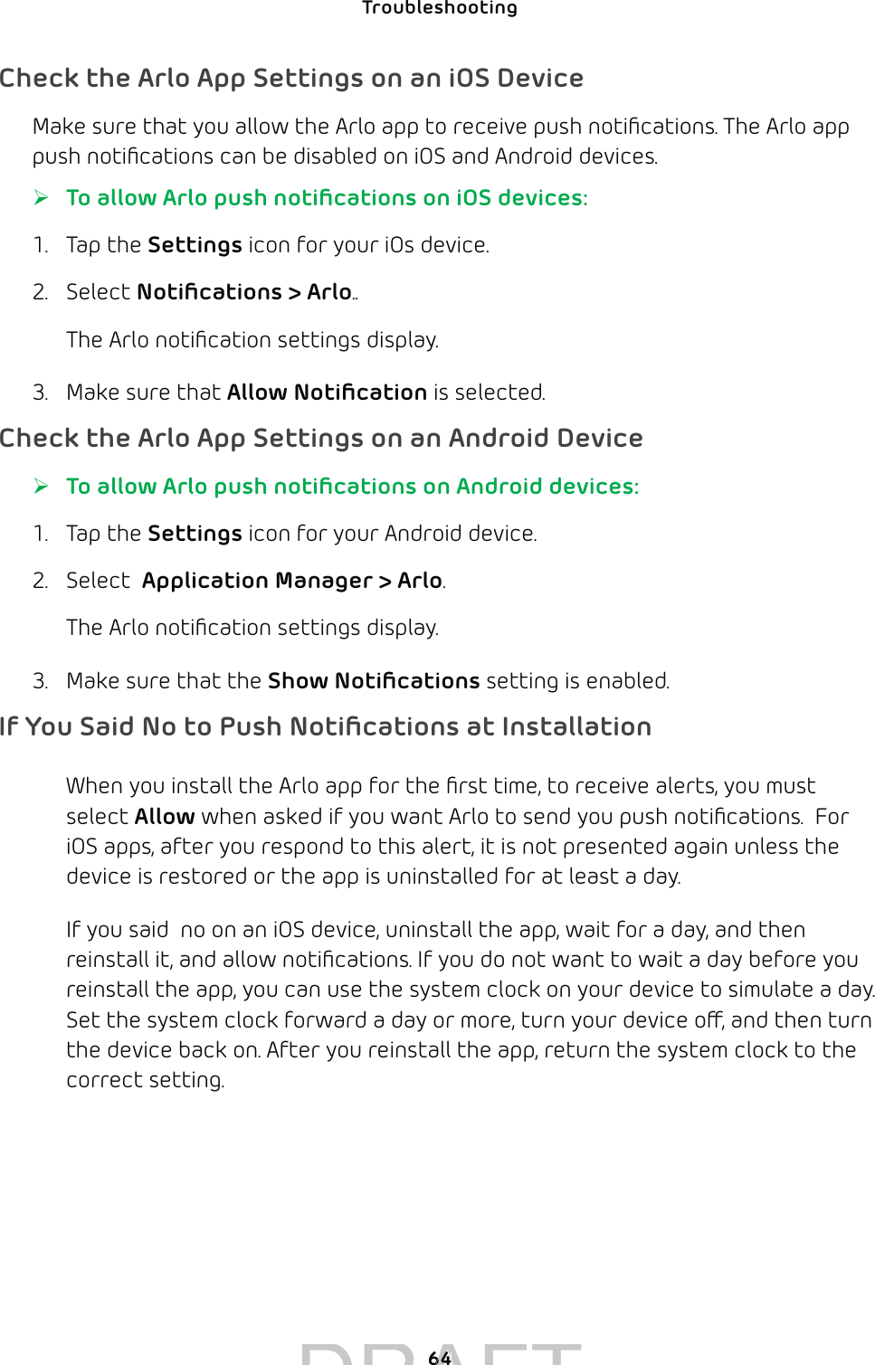 64Troubleshooting Check the Arlo App Settings on an iOS DeviceMake sure that you allow the Arlo app to receive push notiﬁcations. The Arlo app push notiﬁcations can be disabled on iOS and Android devices.  ¾To allow Arlo push notiﬁcations on iOS devices:1. Tap the Settings icon for your iOs device.2. Select Notiﬁcations &gt; Arlo..The Arlo notiﬁcation settings display.3.  Make sure that Allow Notiﬁcation is selected.Check the Arlo App Settings on an Android Device ¾To allow Arlo push notiﬁcations on Android devices:1. Tap the Settings icon for your Android device.2. Select  Application Manager &gt; Arlo. The Arlo notiﬁcation settings display.3.  Make sure that the Show Notiﬁcations setting is enabled.If You Said No to Push Notiﬁcations at InstallationWhen you install the Arlo app for the ﬁrst time, to receive alerts, you must select Allow when asked if you want Arlo to send you push notiﬁcations.  For iOS apps, after you respond to this alert, it is not presented again unless the device is restored or the app is uninstalled for at least a day.If you said  no on an iOS device, uninstall the app, wait for a day, and then reinstall it, and allow notiﬁcations. If you do not want to wait a day before you reinstall the app, you can use the system clock on your device to simulate a day. Set the system clock forward a day or more, turn your device o, and then turn the device back on. After you reinstall the app, return the system clock to the correct setting.DRAFT6464