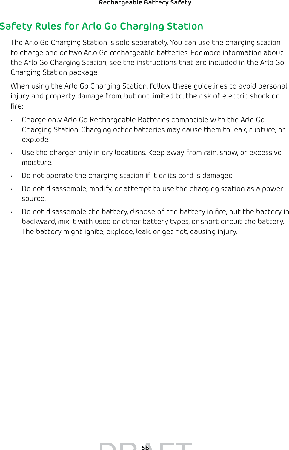 66Rechargeable Battery Safety Safety Rules for Arlo Go Charging StationThe Arlo Go Charging Station is sold separately. You can use the charging station to charge one or two Arlo Go rechargeable batteries. For more information about the Arlo Go Charging Station, see the instructions that are included in the Arlo Go Charging Station package.When using the Arlo Go Charging Station, follow these guidelines to avoid personal injury and property damage from, but not limited to, the risk of electric shock or ﬁre:•  Charge only Arlo Go Rechargeable Batteries compatible with the Arlo Go Charging Station. Charging other batteries may cause them to leak, rupture, or explode.•  Use the charger only in dry locations. Keep away from rain, snow, or excessive moisture.•  Do not operate the charging station if it or its cord is damaged.•  Do not disassemble, modify, or attempt to use the charging station as a power source.•  Do not disassemble the battery, dispose of the battery in ﬁre, put the battery in backward, mix it with used or other battery types, or short circuit the battery. The battery might ignite, explode, leak, or get hot, causing injury.DRAFT6666