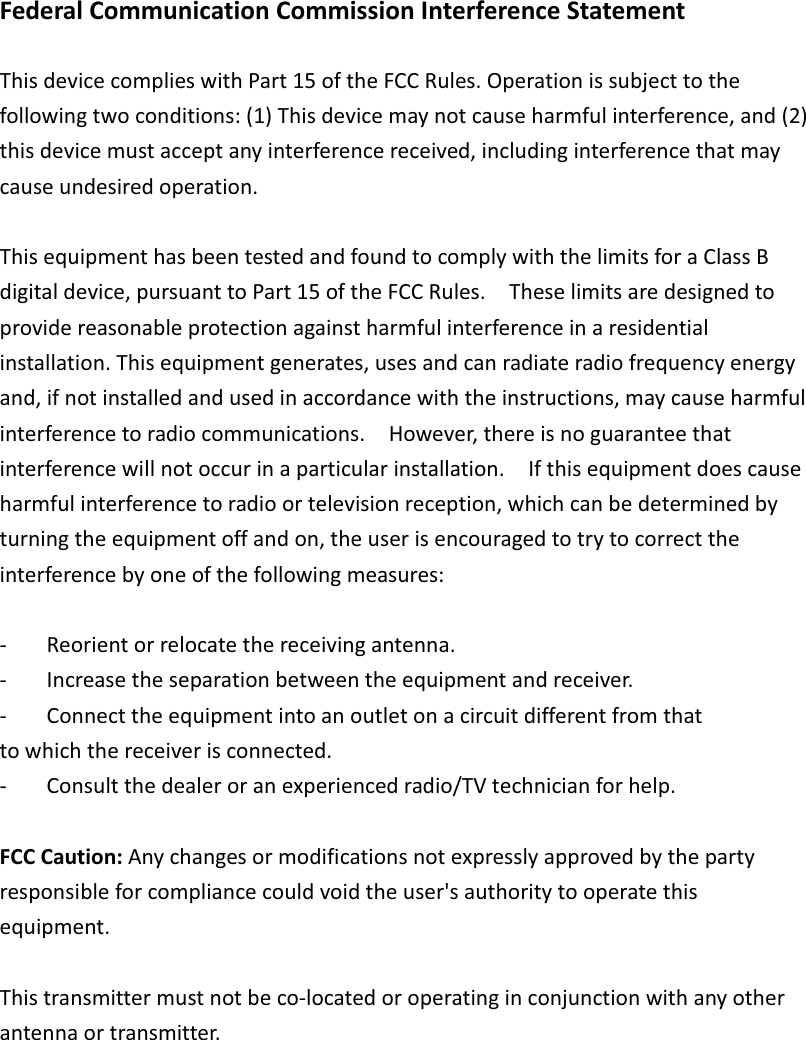 FederalCommunicationCommissionInterferenceStatementThisdevicecomplieswithPart15oftheFCCRules.Operationissubjecttothefollowingtwoconditions:(1)Thisdevicemaynotcauseharmfulinterference,and(2)thisdevicemustacceptanyinterferencereceived,includinginterferencethatmaycauseundesiredoperation.ThisequipmenthasbeentestedandfoundtocomplywiththelimitsforaClassBdigitaldevice,pursuanttoPart15oftheFCCRules.  Theselimitsaredesignedtoprovidereasonableprotectionagainstharmfulinterferenceinaresidentialinstallation.Thisequipmentgenerates,usesandcanradiateradiofrequencyenergyand,ifnotinstalledandusedinaccordancewiththeinstructions,maycauseharmfulinterferencetoradiocommunications.  However,thereisnoguaranteethatinterferencewillnotoccurinaparticularinstallation.  Ifthisequipmentdoescauseharmfulinterferencetoradioortelevisionreception,whichcanbedeterminedbyturningtheequipmentoffandon,theuserisencouragedtotrytocorrecttheinterferencebyoneofthefollowingmeasures: Reorientorrelocatethereceivingantenna. Increasetheseparationbetweentheequipmentandreceiver. Connecttheequipmentintoanoutletonacircuitdifferentfromthattowhichthereceiverisconnected. Consultthedealeroranexperiencedradio/TVtechnicianforhelp.FCCCaution:Anychangesormodificationsnotexpresslyapprovedbythepartyresponsibleforcompliancecouldvoidtheuser&apos;sauthoritytooperatethisequipment.Thistransmittermustnotbecolocatedoroperatinginconjunctionwithanyotherantennaortransmitter.