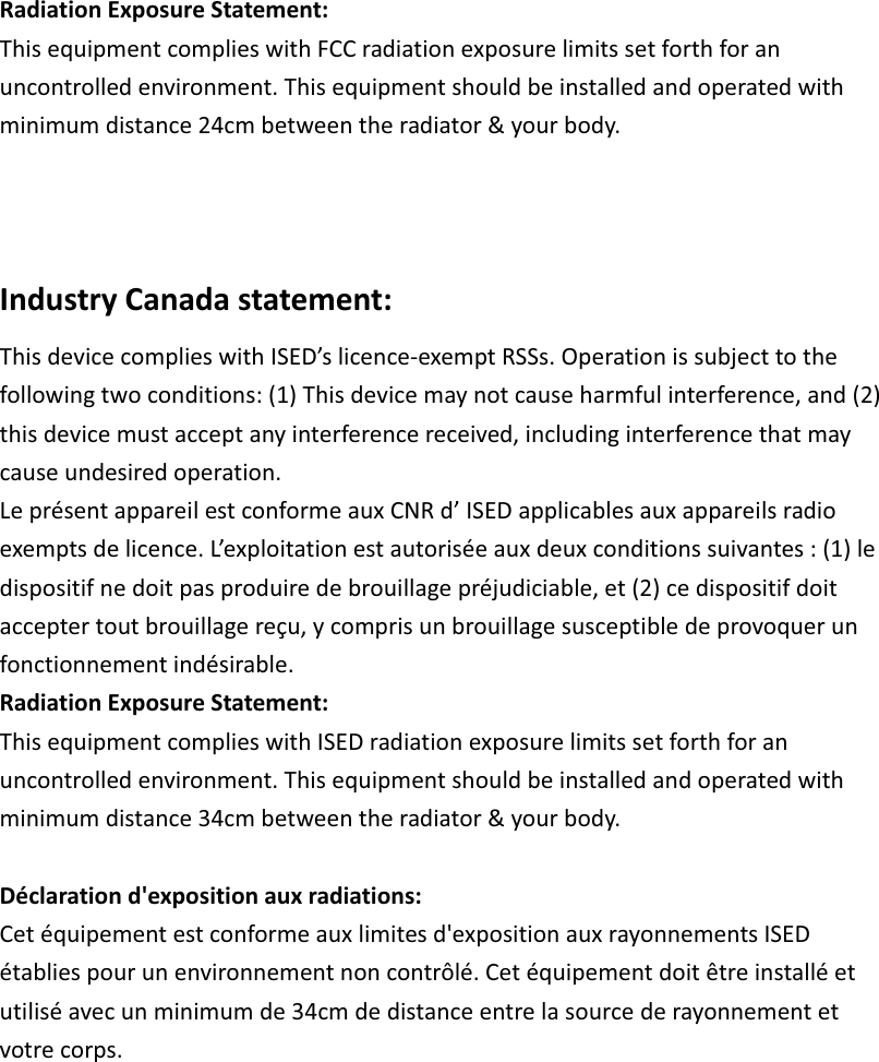 RadiationExposureStatement:ThisequipmentcomplieswithFCCradiationexposurelimitssetforthforanuncontrolledenvironment.Thisequipmentshouldbeinstalledandoperatedwithminimumdistance24cmbetweentheradiator&amp;yourbody.IndustryCanadastatement:ThisdevicecomplieswithISED’slicenceexemptRSSs.Operationissubjecttothefollowingtwoconditions:(1)Thisdevicemaynotcauseharmfulinterference,and(2)thisdevicemustacceptanyinterferencereceived,includinginterferencethatmaycauseundesiredoperation.LeprésentappareilestconformeauxCNRd’ISEDapplicablesauxappareilsradioexemptsdelicence.L’exploitationestautoriséeauxdeuxconditionssuivantes:(1)ledispositifnedoitpasproduiredebrouillagepréjudiciable,et(2)cedispositifdoitacceptertoutbrouillagereçu,ycomprisunbrouillagesusceptibledeprovoquerunfonctionnementindésirable. RadiationExposureStatement:ThisequipmentcomplieswithISEDradiationexposurelimitssetforthforanuncontrolledenvironment.Thisequipmentshouldbeinstalledandoperatedwithminimumdistance34cmbetweentheradiator&amp;yourbody.Déclarationd&apos;expositionauxradiations:Cetéquipementestconformeauxlimitesd&apos;expositionauxrayonnementsISEDétabliespourunenvironnementnoncontrôlé.Cetéquipementdoitêtreinstalléetutiliséavecunminimumde34cmdedistanceentrelasourcederayonnementetvotrecorps.