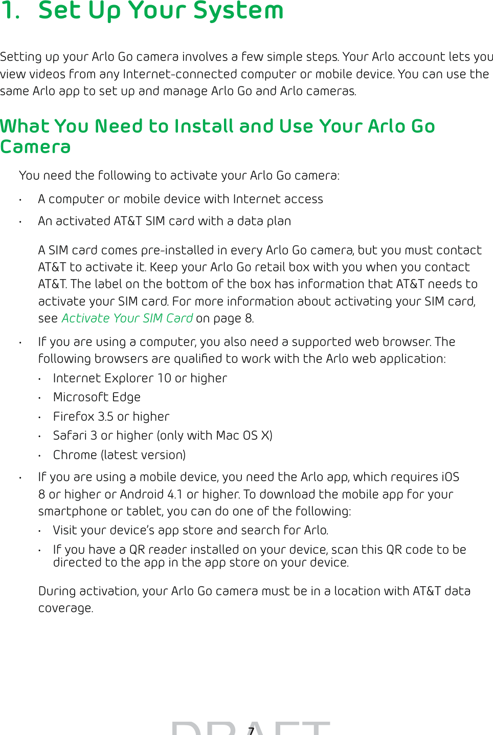  71.  Set Up Your SystemSetting up your Arlo Go camera involves a few simple steps. Your Arlo account lets you view videos from any Internet-connected computer or mobile device. You can use the same Arlo app to set up and manage Arlo Go and Arlo cameras.What You Need to Install and Use Your Arlo Go CameraYou need the following to activate your Arlo Go camera:•  A computer or mobile device with Internet access•  An activated AT&amp;T SIM card with a data planA SIM card comes pre-installed in every Arlo Go camera, but you must contact AT&amp;T to activate it. Keep your Arlo Go retail box with you when you contact AT&amp;T. The label on the bottom of the box has information that AT&amp;T needs to activate your SIM card. For more information about activating your SIM card, see Activate Your SIM Card on page 8.•  If you are using a computer, you also need a supported web browser. The following browsers are qualiﬁed to work with the Arlo web application:•  Internet Explorer 10 or higher• Microsoft Edge•  Firefox 3.5 or higher•  Safari 3 or higher (only with Mac OS X)•  Chrome (latest version)•  If you are using a mobile device, you need the Arlo app, which requires iOS 8 or higher or Android 4.1 or higher. To download the mobile app for your smartphone or tablet, you can do one of the following:•  Visit your device’s app store and search for Arlo.•  If you have a QR reader installed on your device, scan this QR code to be directed to the app in the app store on your device.During activation, your Arlo Go camera must be in a location with AT&amp;T data coverage. DRAFT 77