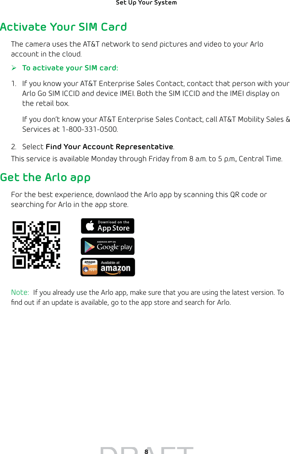 8Set Up Your System Activate Your SIM CardThe camera uses the AT&amp;T network to send pictures and video to your Arlo account in the cloud. ¾To activate your SIM card:1.  If you know your AT&amp;T Enterprise Sales Contact, contact that person with your Arlo Go SIM ICCID and device IMEI. Both the SIM ICCID and the IMEI display on the retail box.If you don’t know your AT&amp;T Enterprise Sales Contact, call AT&amp;T Mobility Sales &amp; Services at 1-800-331-0500.2. Select Find Your Account Representative.This service is available Monday through Friday from 8 a.m. to 5 p.m., Central Time.Get the Arlo appFor the best experience, downlaod the Arlo app by scanning this QR code or searching for Arlo in the app store.Note:  If you already use the Arlo app, make sure that you are using the latest version. To ﬁnd out if an update is available, go to the app store and search for Arlo.DRAFT88