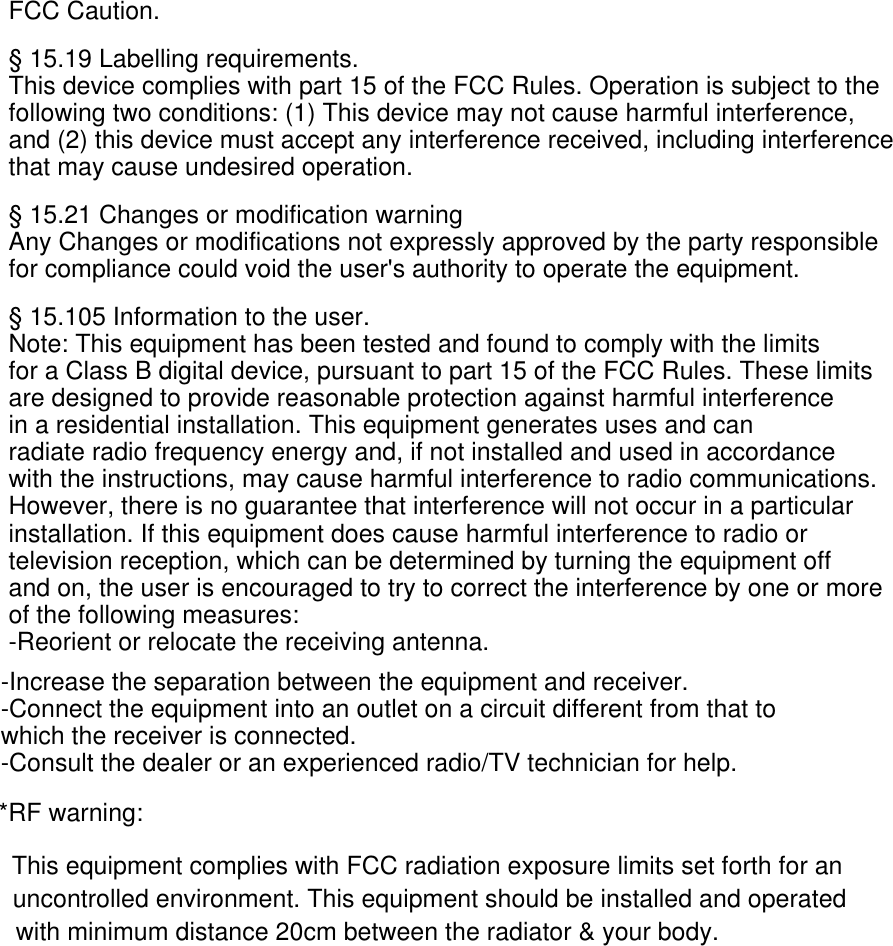 FCC Caution.§ 15.19 Labelling requirements.This device complies with part 15 of the FCC Rules. Operation is subject to the following two conditions: (1) This device may not cause harmful interference, and (2) this device must accept any interference received, including interference that may cause undesired operation.§ 15.21 Changes or modification warningAny Changes or modifications not expressly approved by the party responsible for compliance could void the user&apos;s authority to operate the equipment.§ 15.105 Information to the user.Note: This equipment has been tested and found to comply with the limits for a Class B digital device, pursuant to part 15 of the FCC Rules. These limits are designed to provide reasonable protection against harmful interference in a residential installation. This equipment generates uses and can radiate radio frequency energy and, if not installed and used in accordance with the instructions, may cause harmful interference to radio communications. However, there is no guarantee that interference will not occur in a particular installation. If this equipment does cause harmful interference to radio or television reception, which can be determined by turning the equipment off and on, the user is encouraged to try to correct the interference by one or more of the following measures:-Reorient or relocate the receiving antenna.-Increase the separation between the equipment and receiver.-Connect the equipment into an outlet on a circuit different from that to which the receiver is connected.-Consult the dealer or an experienced radio/TV technician for help.*RF warning:This equipment complies with FCC radiation exposure limits set forth for an uncontrolled environment. This equipment should be installed and operated with minimum distance 20cm between the radiator &amp; your body.