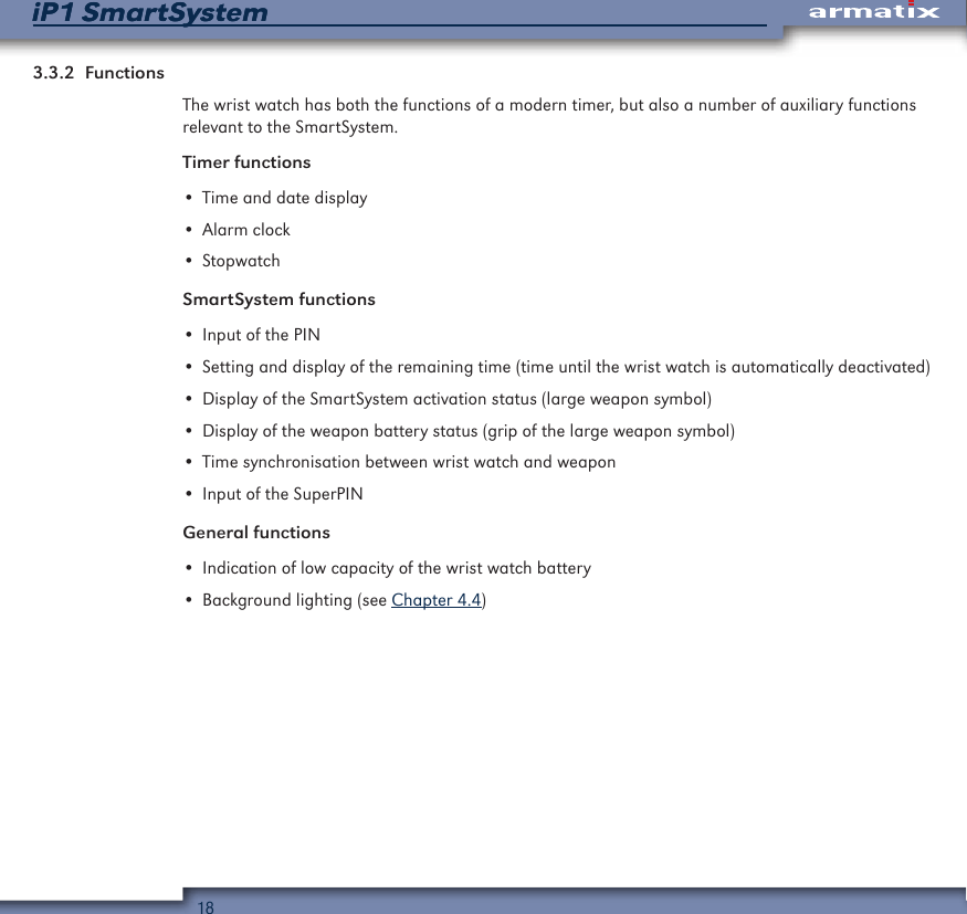 18iP1 SmartSystemiP1 SmartSystem3.3.2  FunctionsThe wrist watch has both the functions of a modern timer, but also a number of auxiliary functions relevant to the SmartSystem.Timer functions&bull; Time and date display&bull; Alarm clock&bull; StopwatchSmartSystem functions&bull; Input of the PIN&bull; Setting and display of the remaining time (time until the wrist watch is automatically deactivated)&bull; Display of the SmartSystem activation status (large weapon symbol)&bull; Display of the weapon battery status (grip of the large weapon symbol)&bull; Time synchronisation between wrist watch and weapon&bull; Input of the SuperPINGeneral functions&bull; Indication of low capacity of the wrist watch battery&bull; Background lighting (see Chapter 4.4)