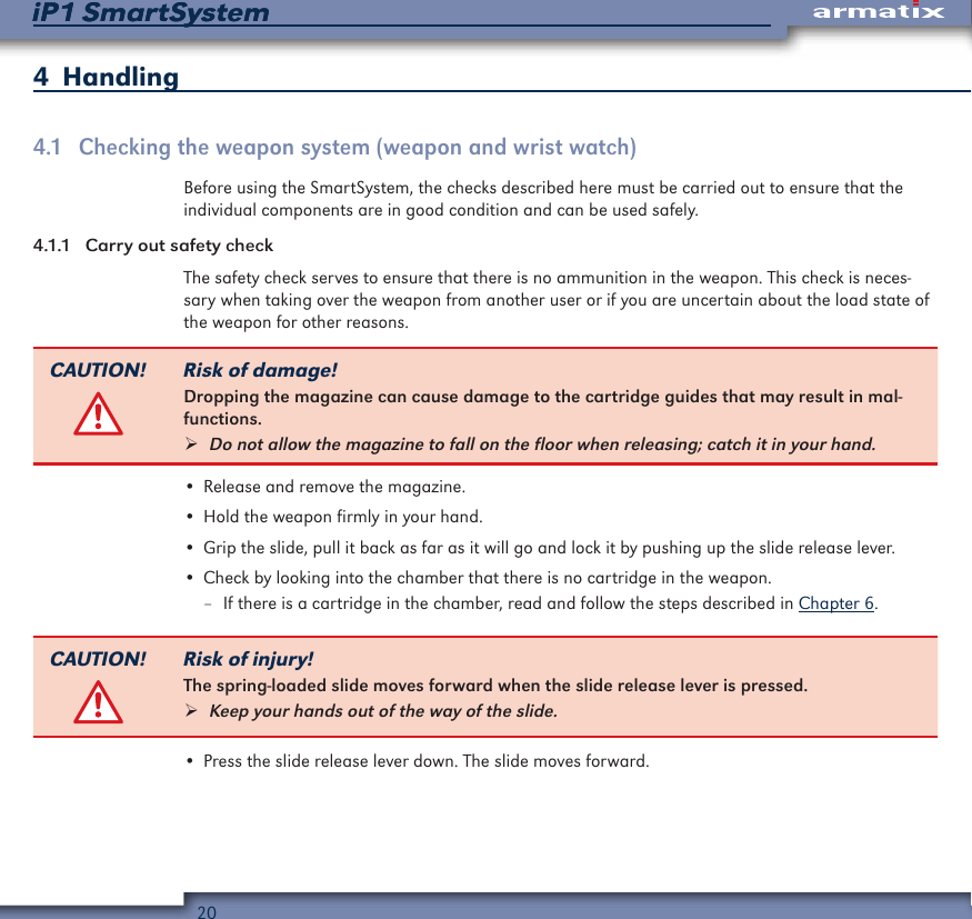 20iP1 SmartSystemiP1 SmartSystem4  Handling4.1  Checking the weapon system (weapon and wrist watch)Before using the SmartSystem, the checks described here must be carried out to ensure that the individual components are in good condition and can be used safely.4.1.1  Carry out safety checkThe safety check serves to ensure that there is no ammunition in the weapon. This check is neces-sary when taking over the weapon from another user or if you are uncertain about the load state of the weapon for other reasons.CAUTION! Risk of damage!Dropping the magazine can cause damage to the cartridge guides that may result in mal-functions. &frac34;Do not allow the magazine to fall on the floor when releasing; catch it in your hand.&bull; Release and remove the magazine.&bull; Hold the weapon firmly in your hand.&bull; Grip the slide, pull it back as far as it will go and lock it by pushing up the slide release lever.&bull; Check by looking into the chamber that there is no cartridge in the weapon. &ndash; If there is a cartridge in the chamber, read and follow the steps described in Chapter 6.CAUTION! Risk of injury!The spring-loaded slide moves forward when the slide release lever is pressed. &frac34;Keep your hands out of the way of the slide.&bull; Press the slide release lever down. The slide moves forward.
