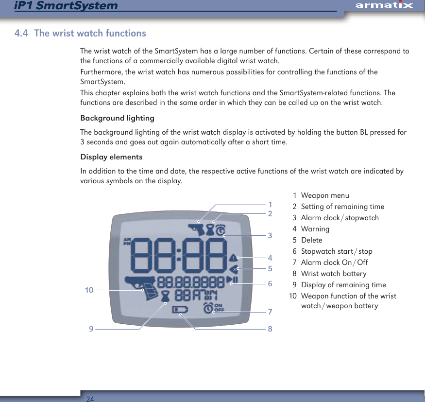 24iP1 SmartSystemiP1 SmartSystem4.4  The wrist watch functionsThe wrist watch of the SmartSystem has a large number of functions. Certain of these correspond to the functions of a commercially available digital wrist watch.Furthermore, the wrist watch has numerous possibilities for controlling the functions of the  SmartSystem.This chapter explains both the wrist watch functions and the SmartSystem-related functions. The functions are described in the same order in which they can be called up on the wrist watch.Background lightingThe background lighting of the wrist watch display is activated by holding the button BL pressed for 3 seconds and goes out again automatically after a short time.Display elementsIn addition to the time and date, the respective active functions of the wrist watch are indicated by various symbols on the display.21391056478  1  Weapon menu  2  Setting of remaining time  3  Alarm  clock / stopwatch  4 Warning  5 Delete  6  Stopwatch  start / stop  7  Alarm  clock  On / Off  8  Wrist watch battery  9  Display of remaining time 10  Weapon function of the wrist watch / weapon  battery