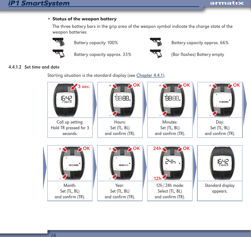 28iP1 SmartSystemiP1 SmartSystem&bull; Status of the weapon batteryThe three battery bars in the grip area of the weapon symbol indicate the charge state of the weapon batteries:  Battery capacity 100%   Battery capacity approx. 66%  Battery capacity approx. 33%   (Bar flashes) Battery empty4.4.1.2  Set time and dateStarting situation is the standard display (see Chapter 4.4.1). 3 sec. OK&ndash;+ OK&ndash;+ OK&ndash;+Call up setting:  Hold TR pressed for 3 seconds.Hours: Set (TL, BL) and confirm (TR).Minutes: Set (TL, BL) and confirm (TR).Day: Set (TL, BL) and confirm (TR). OK&ndash;+ OK&ndash;+ OK12h24h Month: Set (TL, BL) and confirm (TR).Year: Set (TL, BL) and confirm (TR).12h / 24h  mode: Select (TL, BL) and confirm (TR).Standard display appears.