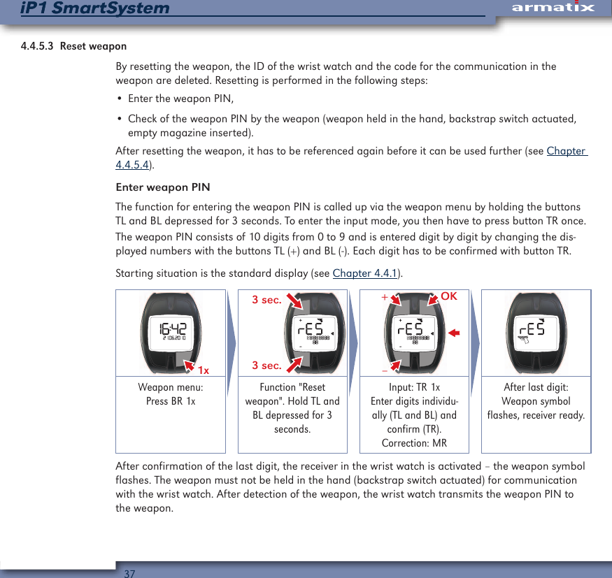 37iP1 SmartSystemiP1 SmartSystem4.4.5.3  Reset weaponBy resetting the weapon, the ID of the wrist watch and the code for the communication in the weapon are deleted. Resetting is performed in the following steps:&bull; Enter the weapon PIN,&bull; Check of the weapon PIN by the weapon (weapon held in the hand, backstrap switch actuated, empty magazine inserted).After resetting the weapon, it has to be referenced again before it can be used further (see Chapter 4.4.5.4).Enter weapon PINThe function for entering the weapon PIN is called up via the weapon menu by holding the buttons TL and BL depressed for 3 seconds. To enter the input mode, you then have to press button TR once.The weapon PIN consists of 10 digits from 0 to 9 and is entered digit by digit by changing the dis-played numbers with the buttons TL (+) and BL (-). Each digit has to be confirmed with button TR.Starting situation is the standard display (see Chapter 4.4.1).1x  3 sec.3 sec.OK&ndash;+Weapon menu: Press BR 1xFunction "Reset weapon". Hold TL and BL depressed for 3 seconds.Input: TR 1x Enter digits individu-ally (TL and BL) and confirm (TR). Correction: MRAfter last digit:  Weapon symbol flashes, receiver ready.After confirmation of the last digit, the receiver in the wrist watch is activated &ndash; the weapon symbol flashes. The weapon must not be held in the hand (backstrap switch actuated) for communication with the wrist watch. After detection of the weapon, the wrist watch transmits the weapon PIN to the weapon.