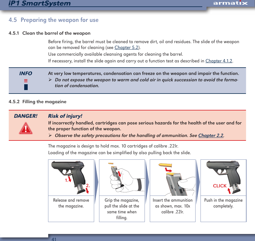 41iP1 SmartSystemiP1 SmartSystem4.5  Preparing the weapon for use4.5.1  Clean the barrel of the weaponBefore firing, the barrel must be cleaned to remove dirt, oil and residues. The slide of the weapon can be removed for cleaning (see Chapter 5.2).Use commercially available cleansing agents for cleaning the barrel.If necessary, install the slide again and carry out a function test as described in Chapter 4.1.2.INFO At very low temperatures, condensation can freeze on the weapon and impair the function. &frac34;Do not expose the weapon to warm and cold air in quick succession to avoid the forma-tion of condensation.4.5.2  Filling the magazineDANGER! Risk of injury!If incorrectly handled, cartridges can pose serious hazards for the health of the user and for the proper function of the weapon. &frac34;Observe the safety precautions for the handling of ammunition. See Chapter 2.2.The magazine is design to hold max. 10 cartridges of calibre .22lr.Loading of the magazine can be simplified by also pulling back the slide.1.2. CLICKRelease and remove the magazine.Grip the magazine, pull the slide at the same time when filling.Insert the ammunition as shown, max. 10x calibre .22lr.Push in the magazine completely.
