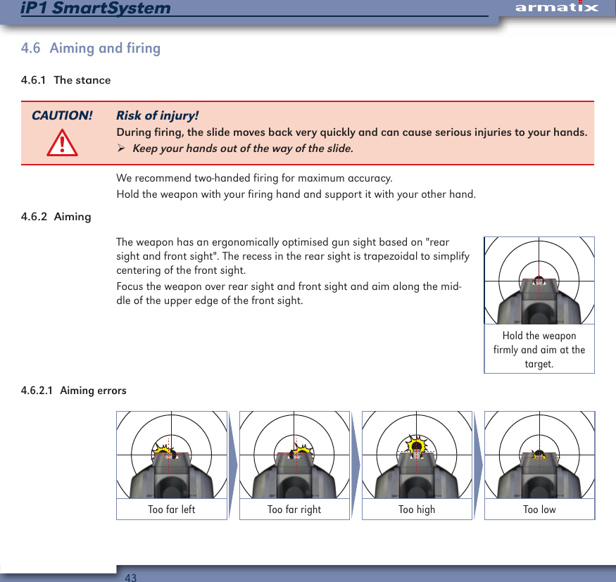 43iP1 SmartSystemiP1 SmartSystem4.6  Aiming and firing4.6.1  The stanceCAUTION! Risk of injury!During firing, the slide moves back very quickly and can cause serious injuries to your hands. &frac34;Keep your hands out of the way of the slide.We recommend two-handed firing for maximum accuracy.Hold the weapon with your firing hand and support it with your other hand.4.6.2  AimingThe weapon has an ergonomically optimised gun sight based on "rear sight and front sight". The recess in the rear sight is trapezoidal to simplify centering of the front sight.Focus the weapon over rear sight and front sight and aim along the mid-dle of the upper edge of the front sight.Hold the weapon firmly and aim at the target.4.6.2.1  Aiming errorsToo far left Too far right Too high Too low