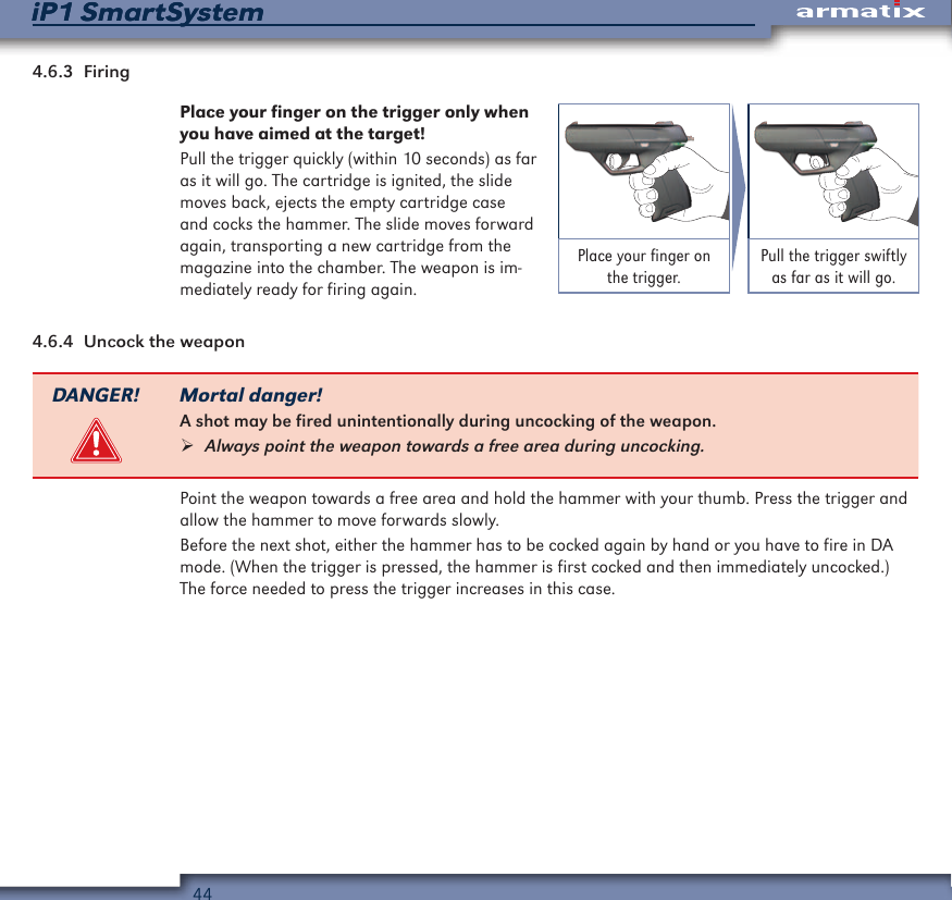44iP1 SmartSystemiP1 SmartSystem4.6.3  FiringPlace your finger on the trigger only when you have aimed at the target!Pull the trigger quickly (within 10 seconds) as far as it will go. The cartridge is ignited, the slide moves back, ejects the empty cartridge case and cocks the hammer. The slide moves forward again, transporting a new cartridge from the magazine into the chamber. The weapon is im-mediately ready for firing again.Place your finger on the trigger.Pull the trigger swiftly as far as it will go.4.6.4  Uncock the weaponDANGER! Mortal danger!A shot may be fired unintentionally during uncocking of the weapon. &frac34;Always point the weapon towards a free area during uncocking.Point the weapon towards a free area and hold the hammer with your thumb. Press the trigger and allow the hammer to move forwards slowly.Before the next shot, either the hammer has to be cocked again by hand or you have to fire in DA mode. (When the trigger is pressed, the hammer is first cocked and then immediately uncocked.) The force needed to press the trigger increases in this case.