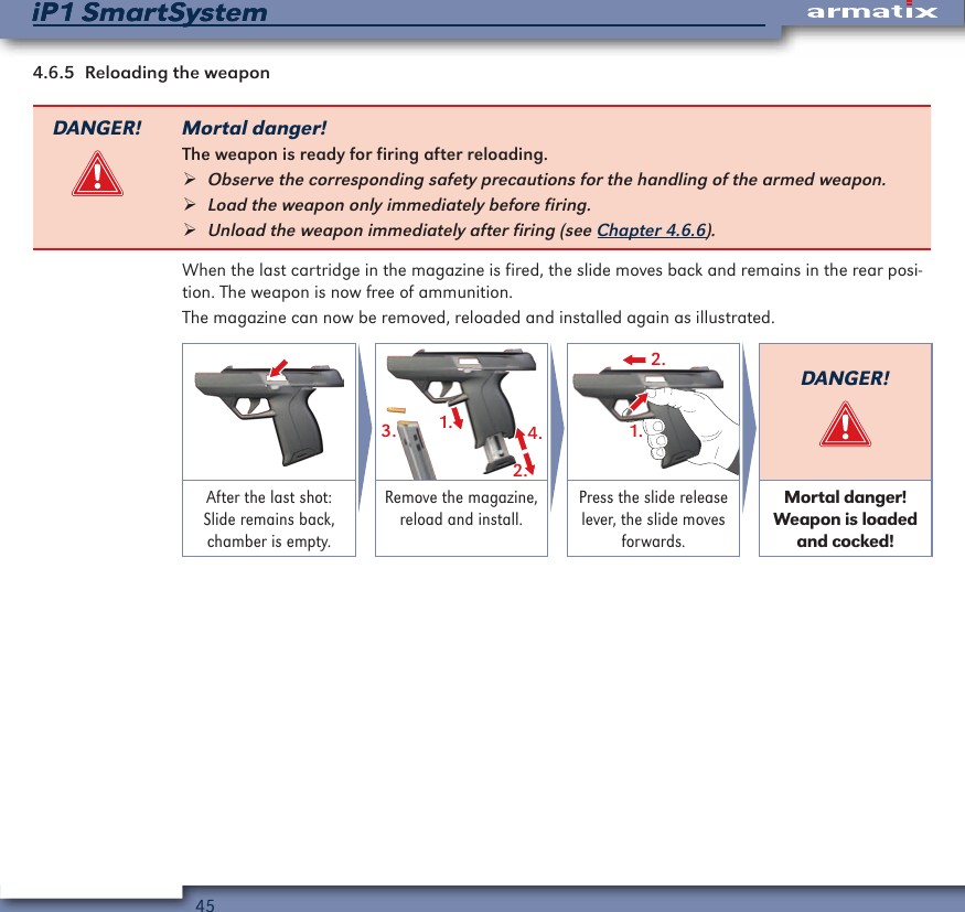 45iP1 SmartSystemiP1 SmartSystem4.6.5  Reloading the weaponDANGER! Mortal danger!The weapon is ready for firing after reloading. &frac34;Observe the corresponding safety precautions for the handling of the armed weapon.  &frac34;Load the weapon only immediately before firing. &frac34;Unload the weapon immediately after firing (see Chapter 4.6.6).When the last cartridge in the magazine is fired, the slide moves back and remains in the rear posi-tion. The weapon is now free of ammunition.The magazine can now be removed, reloaded and installed again as illustrated.1.2.4.3.2.1.DANGER!After the last shot: Slide remains back, chamber is empty.Remove the magazine, reload and install.Press the slide release lever, the slide moves forwards.Mortal danger! Weapon is loaded and cocked!