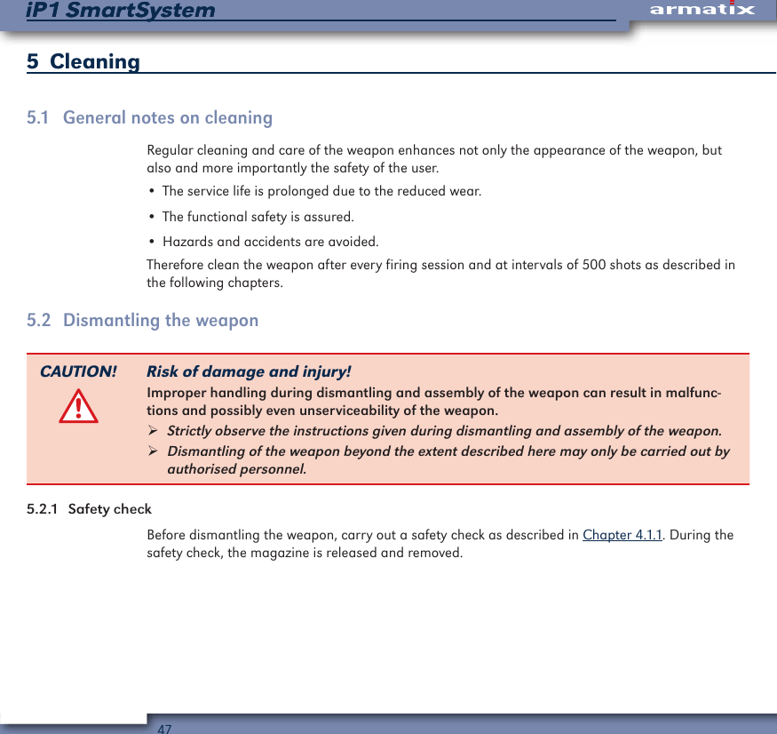 47iP1 SmartSystemiP1 SmartSystem5  Cleaning5.1  General notes on cleaningRegular cleaning and care of the weapon enhances not only the appearance of the weapon, but also and more importantly the safety of the user.&bull; The service life is prolonged due to the reduced wear.&bull; The functional safety is assured.&bull; Hazards and accidents are avoided.Therefore clean the weapon after every firing session and at intervals of 500 shots as described in the following chapters.5.2  Dismantling the weaponCAUTION! Risk of damage and injury!Improper handling during dismantling and assembly of the weapon can result in malfunc-tions and possibly even unserviceability of the weapon. &frac34;Strictly observe the instructions given during dismantling and assembly of the weapon. &frac34;Dismantling of the weapon beyond the extent described here may only be carried out by authorised personnel.5.2.1  Safety checkBefore dismantling the weapon, carry out a safety check as described in Chapter 4.1.1. During the safety check, the magazine is released and removed.