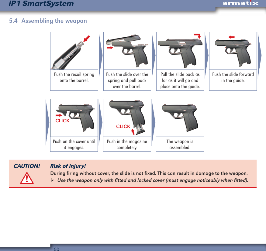 50iP1 SmartSystemiP1 SmartSystem5.4  Assembling the weaponPush the recoil spring onto the barrel.Push the slide over the spring and pull back over the barrel.Pull the slide back as far as it will go and place onto the guide.Push the slide forward in the guide.CLICKCLICKPush on the cover until it engages.Push in the magazine completely.The weapon is  assembled.CAUTION! Risk of injury!During firing without cover, the slide is not fixed. This can result in damage to the weapon. &frac34;Use the weapon only with fitted and locked cover (must engage noticeably when fitted).