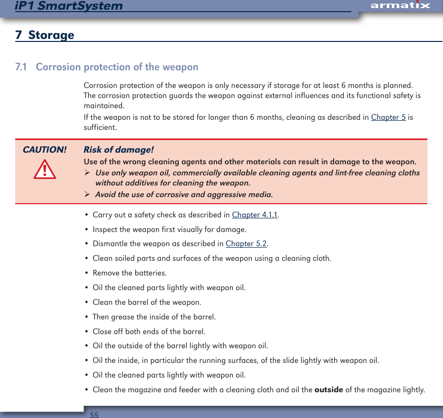 55iP1 SmartSystemiP1 SmartSystem7  Storage7.1  Corrosion protection of the weaponCorrosion protection of the weapon is only necessary if storage for at least 6 months is planned. The corrosion protection guards the weapon against external influences and its functional safety is maintained.If the weapon is not to be stored for longer than 6 months, cleaning as described in Chapter 5 is sufficient.CAUTION! Risk of damage!Use of the wrong cleaning agents and other materials can result in damage to the weapon. &frac34;Use only weapon oil, commercially available cleaning agents and lint-free cleaning cloths without additives for cleaning the weapon. &frac34;Avoid the use of corrosive and aggressive media.&bull; Carry out a safety check as described in Chapter 4.1.1.&bull; Inspect the weapon first visually for damage.&bull; Dismantle the weapon as described in Chapter 5.2.&bull; Clean soiled parts and surfaces of the weapon using a cleaning cloth.&bull; Remove the batteries.&bull; Oil the cleaned parts lightly with weapon oil.&bull; Clean the barrel of the weapon.&bull; Then grease the inside of the barrel.&bull; Close off both ends of the barrel.&bull; Oil the outside of the barrel lightly with weapon oil.&bull; Oil the inside, in particular the running surfaces, of the slide lightly with weapon oil.&bull; Oil the cleaned parts lightly with weapon oil.&bull; Clean the magazine and feeder with a cleaning cloth and oil the outside of the magazine lightly.