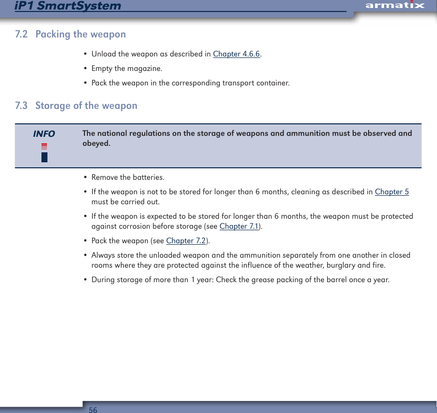 56iP1 SmartSystemiP1 SmartSystem7.2  Packing the weapon&bull; Unload the weapon as described in Chapter 4.6.6.&bull; Empty the magazine.&bull; Pack the weapon in the corresponding transport container.7.3  Storage of the weaponINFO The national regulations on the storage of weapons and ammunition must be observed and obeyed.&bull; Remove the batteries.&bull; If the weapon is not to be stored for longer than 6 months, cleaning as described in Chapter 5 must be carried out.&bull; If the weapon is expected to be stored for longer than 6 months, the weapon must be protected against corrosion before storage (see Chapter 7.1).&bull; Pack the weapon (see Chapter 7.2).&bull; Always store the unloaded weapon and the ammunition separately from one another in closed rooms where they are protected against the influence of the weather, burglary and fire.&bull; During storage of more than 1 year: Check the grease packing of the barrel once a year.