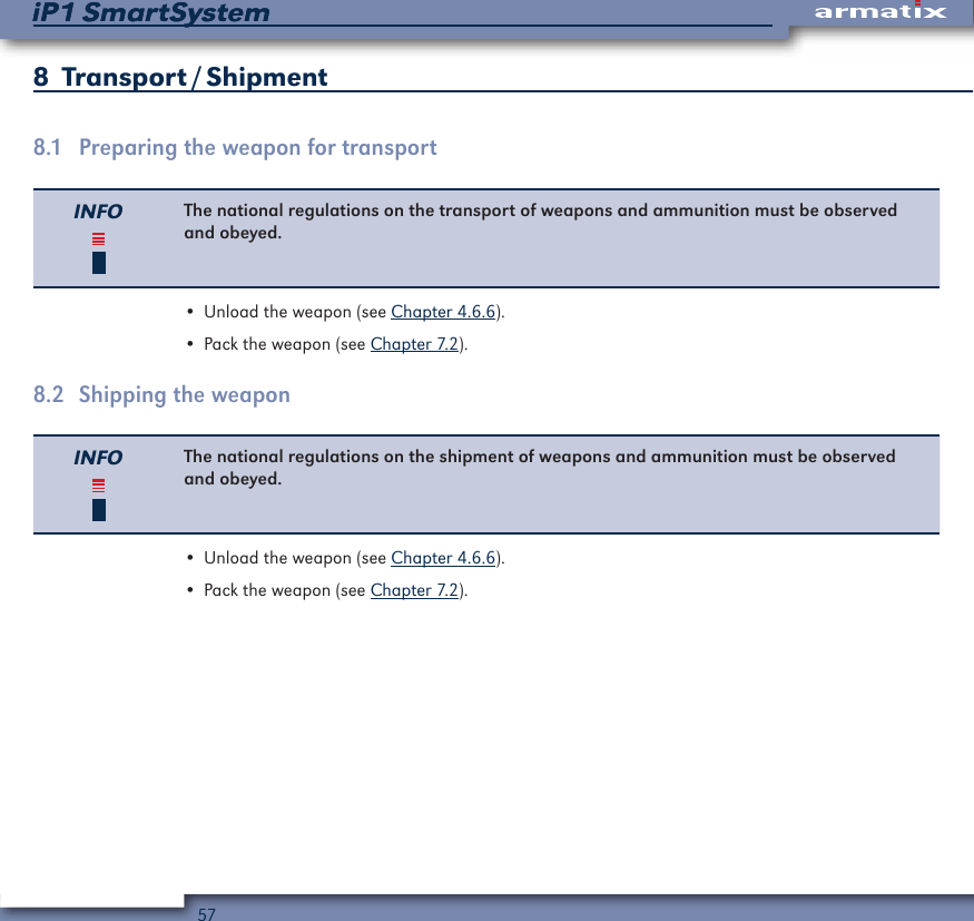 57iP1 SmartSystemiP1 SmartSystem8  Transport / Shipment8.1  Preparing the weapon for transportINFO The national regulations on the transport of weapons and ammunition must be observed and obeyed.&bull; Unload the weapon (see Chapter 4.6.6).&bull; Pack the weapon (see Chapter 7.2).8.2  Shipping the weaponINFO The national regulations on the shipment of weapons and ammunition must be observed and obeyed.&bull; Unload the weapon (see Chapter 4.6.6).&bull; Pack the weapon (see Chapter 7.2).