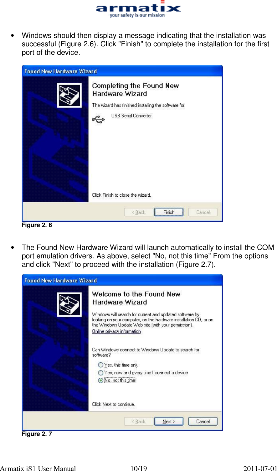  Armatix iS1 User Manual  10/19  2011-07-01  &bull; Windows should then display a message indicating that the installation was successful (Figure 2.6). Click "Finish" to complete the installation for the first port of the device.   Figure 2. 6   &bull;  The Found New Hardware Wizard will launch automatically to install the COM port emulation drivers. As above, select "No, not this time" From the options and click "Next" to proceed with the installation (Figure 2.7).   Figure 2. 7   