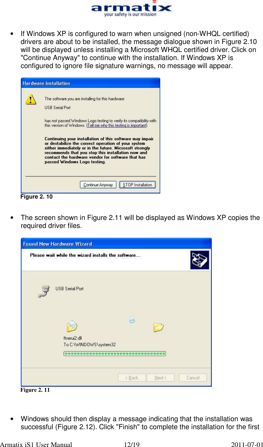  Armatix iS1 User Manual  12/19  2011-07-01  &bull;  If Windows XP is configured to warn when unsigned (non-WHQL certified) drivers are about to be installed, the message dialogue shown in Figure 2.10  will be displayed unless installing a Microsoft WHQL certified driver. Click on "Continue Anyway" to continue with the installation. If Windows XP is configured to ignore file signature warnings, no message will appear.   Figure 2. 10   &bull;  The screen shown in Figure 2.11 will be displayed as Windows XP copies the required driver files.   Figure 2. 11    &bull; Windows should then display a message indicating that the installation was successful (Figure 2.12). Click "Finish" to complete the installation for the first 