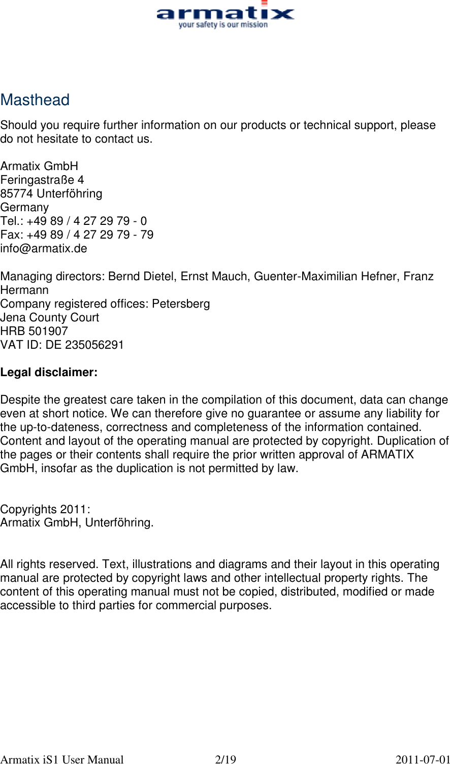  Armatix iS1 User Manual  2/19  2011-07-01     Masthead  Should you require further information on our products or technical support, please do not hesitate to contact us.  Armatix GmbH Feringastra&szlig;e 4 85774 Unterf&ouml;hring Germany Tel.: +49 89 / 4 27 29 79 - 0 Fax: +49 89 / 4 27 29 79 - 79 info@armatix.de  Managing directors: Bernd Dietel, Ernst Mauch, Guenter-Maximilian Hefner, Franz Hermann Company registered offices: Petersberg Jena County Court HRB 501907 VAT ID: DE 235056291  Legal disclaimer:  Despite the greatest care taken in the compilation of this document, data can change even at short notice. We can therefore give no guarantee or assume any liability for the up-to-dateness, correctness and completeness of the information contained. Content and layout of the operating manual are protected by copyright. Duplication of the pages or their contents shall require the prior written approval of ARMATIX GmbH, insofar as the duplication is not permitted by law.   Copyrights 2011: Armatix GmbH, Unterf&ouml;hring.   All rights reserved. Text, illustrations and diagrams and their layout in this operating manual are protected by copyright laws and other intellectual property rights. The content of this operating manual must not be copied, distributed, modified or made accessible to third parties for commercial purposes. 