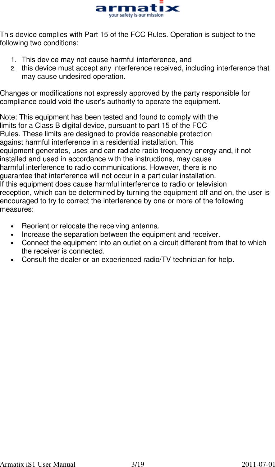  Armatix iS1 User Manual  3/19  2011-07-01  This device complies with Part 15 of the FCC Rules. Operation is subject to the following two conditions:  1.  This device may not cause harmful interference, and 2.  this device must accept any interference received, including interference that may cause undesired operation.  Changes or modifications not expressly approved by the party responsible for compliance could void the user's authority to operate the equipment.  Note: This equipment has been tested and found to comply with the  limits for a Class B digital device, pursuant to part 15 of the FCC  Rules. These limits are designed to provide reasonable protection  against harmful interference in a residential installation. This  equipment generates, uses and can radiate radio frequency energy and, if not installed and used in accordance with the instructions, may cause  harmful interference to radio communications. However, there is no  guarantee that interference will not occur in a particular installation.  If this equipment does cause harmful interference to radio or television  reception, which can be determined by turning the equipment off and on, the user is encouraged to try to correct the interference by one or more of the following measures:   &bull; Reorient or relocate the receiving antenna. &bull; Increase the separation between the equipment and receiver. &bull; Connect the equipment into an outlet on a circuit different from that to which the receiver is connected. &bull; Consult the dealer or an experienced radio/TV technician for help. 