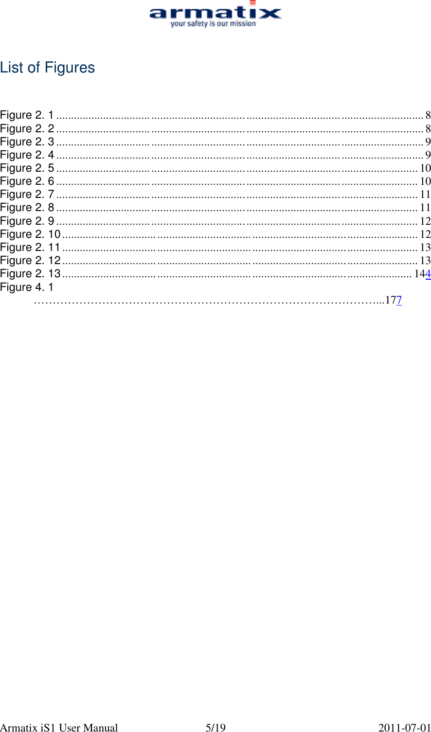 Armatix iS1 User Manual  5/19  2011-07-01   List of Figures    Figure 2. 1 ............................................................................................................................ 8 Figure 2. 2 ............................................................................................................................ 8 Figure 2. 3 ............................................................................................................................ 9 Figure 2. 4 ............................................................................................................................ 9 Figure 2. 5 .......................................................................................................................... 10 Figure 2. 6 .......................................................................................................................... 10 Figure 2. 7 .......................................................................................................................... 11 Figure 2. 8 .......................................................................................................................... 11 Figure 2. 9 .......................................................................................................................... 12 Figure 2. 10........................................................................................................................ 12 Figure 2. 11........................................................................................................................ 13 Figure 2. 12........................................................................................................................ 13 Figure 2. 13...................................................................................................................... 144 Figure 4. 1  &hellip;&hellip;&hellip;&hellip;&hellip;&hellip;&hellip;&hellip;&hellip;&hellip;&hellip;&hellip;&hellip;&hellip;&hellip;&hellip;&hellip;&hellip;&hellip;&hellip;&hellip;&hellip;&hellip;&hellip;&hellip;&hellip;&hellip;&hellip;&hellip;&hellip;...177