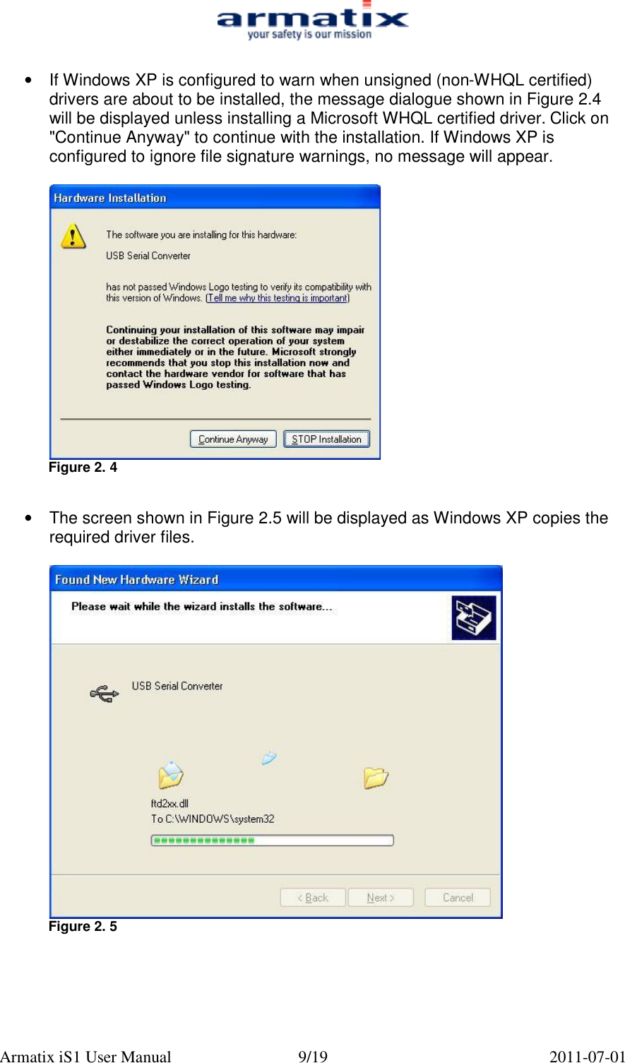  Armatix iS1 User Manual  9/19  2011-07-01  &bull;  If Windows XP is configured to warn when unsigned (non-WHQL certified) drivers are about to be installed, the message dialogue shown in Figure 2.4 will be displayed unless installing a Microsoft WHQL certified driver. Click on "Continue Anyway" to continue with the installation. If Windows XP is configured to ignore file signature warnings, no message will appear.   Figure 2. 4   &bull;  The screen shown in Figure 2.5 will be displayed as Windows XP copies the required driver files.   Figure 2. 5      