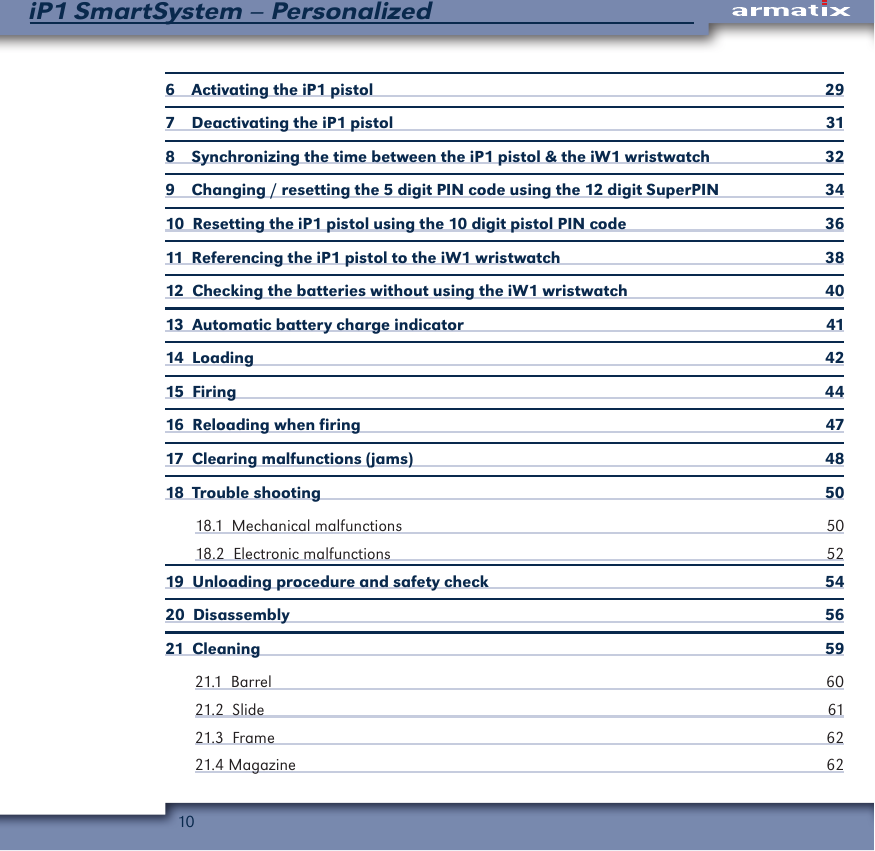 10iP1 SmartSystem &ndash; Personalized6    Activating the iP1 pistol  297    Deactivating the iP1 pistol  318    Synchronizing the time between the iP1 pistol &amp; the iW1 wristwatch  329    Changing / resetting the 5 digit PIN code using the 12 digit SuperPIN  3410  Resetting the iP1 pistol using the 10 digit pistol PIN code  3611  Referencing the iP1 pistol to the iW1 wristwatch  3812  Checking the batteries without using the iW1 wristwatch  4013  Automatic battery charge indicator  4114  Loading  4215  Firing  4416  Reloading when firing   4717  Clearing malfunctions (jams)  4818  Trouble shooting   5018.1  Mechanical malfunctions  5018.2  Electronic malfunctions  5219  Unloading procedure and safety check  5420  Disassembly  5621  Cleaning  5921.1  Barrel                                                                                                                                     60 21.2  Slide  6121.3  Frame  6221.4 Magazine  62
