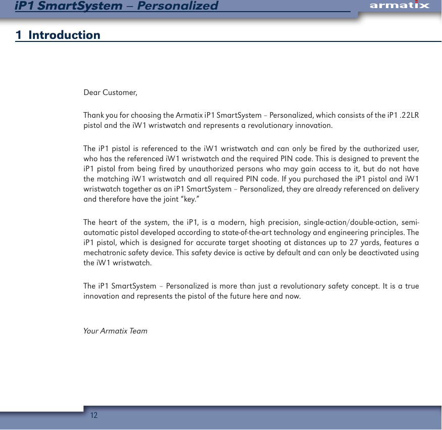 12iP1 SmartSystem &ndash; PersonalizediP1 SmartSystem1  IntroductionDear Customer,Thank you for choosing the Armatix iP1 SmartSystem &ndash; Personalized, which consists of the iP1 .22LR pistol and the iW1 wristwatch and represents a revolutionary innovation. The iP1 pistol is referenced to the iW1 wristwatch and can only be fired by the authorized user, who has the referenced iW1 wristwatch and the required PIN code. This is designed to prevent the iP1 pistol from being fired by unauthorized persons who may gain access to it, but do not have the matching iW1 wristwatch and all required PIN code. If you purchased the iP1 pistol and iW1 wristwatch together as an iP1 SmartSystem &ndash; Personalized, they are already referenced on delivery and therefore have the joint &ldquo;key.&rdquo;The heart of the system, the iP1, is a modern, high precision, single-action/double-action, semi-automatic pistol developed according to state-of-the-art technology and engineering principles. The iP1 pistol, which is designed for accurate target shooting at distances up to 27 yards, features a mechatronic safety device. This safety device is active by default and can only be deactivated using the iW1 wristwatch.  The iP1 SmartSystem &ndash; Personalized is more than just a revolutionary safety concept. It is a true innovation and represents the pistol of the future here and now.Your Armatix Team