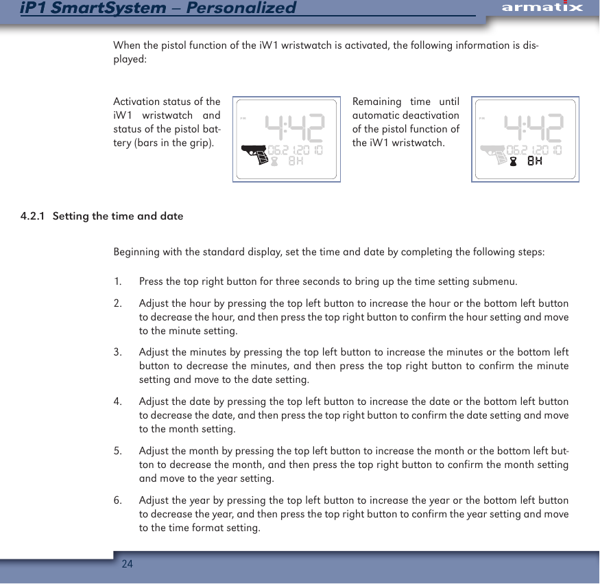 24iP1 SmartSystem &ndash; PersonalizediP1 SmartSystemWhen the pistol function of the iW1 wristwatch is activated, the following information is dis-played:Activation status of the iW1 wristwatch and status of the pistol bat-tery (bars in the grip).Remaining time until automatic deactivation of the pistol function of the iW1 wristwatch.4.2.1  Setting the time and dateBeginning with the standard display, set the time and date by completing the following steps:1.  Press the top right button for three seconds to bring up the time setting submenu.2.  Adjust the hour by pressing the top left button to increase the hour or the bottom left button to decrease the hour, and then press the top right button to confirm the hour setting and move to the minute setting.3.  Adjust the minutes by pressing the top left button to increase the minutes or the bottom left button to decrease the minutes, and then press the top right button to confirm the minute setting and move to the date setting.4.  Adjust the date by pressing the top left button to increase the date or the bottom left button to decrease the date, and then press the top right button to confirm the date setting and move to the month setting.5.  Adjust the month by pressing the top left button to increase the month or the bottom left but-ton to decrease the month, and then press the top right button to confirm the month setting and move to the year setting.6.  Adjust the year by pressing the top left button to increase the year or the bottom left button to decrease the year, and then press the top right button to confirm the year setting and move to the time format setting.