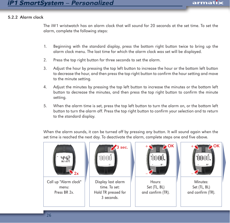 26iP1 SmartSystem &ndash; PersonalizediP1 SmartSystem5.2.2  Alarm clockThe iW1 wristwatch has an alarm clock that will sound for 20 seconds at the set time. To set the alarm, complete the following steps:1.  Beginning with the standard display, press the bottom right button twice to bring up the alarm clock menu. The last time for which the alarm clock was set will be displayed. 2.  Press the top right button for three seconds to set the alarm.3.  Adjust the hour by pressing the top left button to increase the hour or the bottom left button to decrease the hour, and then press the top right button to confirm the hour setting and move to the minute setting.4.  Adjust the minutes by pressing the top left button to increase the minutes or the bottom left button to decrease the minutes, and then press the top right button to confirm the minute setting.5.  When the alarm time is set, press the top left button to turn the alarm on, or the bottom left button to turn the alarm off. Press the top right button to confirm your selection and to return to the standard display.When the alarm sounds, it can be turned off by pressing any button. It will sound again when the set time is reached the next day. To deactivate the alarm, complete steps one and five above.2x  3 sec. OK&ndash;+ OK&ndash;+Call up "Alarm clock" menu:Press BR 2x.Display last alarm time. To set:Hold TR pressed for 3 seconds.Hours:Set (TL, BL)and confirm (TR).Minutes:Set (TL, BL)and confirm (TR).
