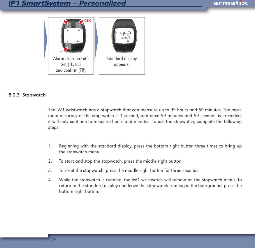 27iP1 SmartSystem &ndash; PersonalizediP1 SmartSystem OK&ndash;+ Alarm  clock  on / off:Set (TL, BL)and confirm (TR).Standard display appears.5.2.3 StopwatchThe iW1 wristwatch has a stopwatch that can measure up to 99 hours and 59 minutes. The maxi-mum accuracy of the stop watch is 1 second, and once 59 minutes and 59 seconds is exceeded, it will only continue to measure hours and minutes. To use the stopwatch, complete the following steps:1.  Beginning with the standard display, press the bottom right button three times to bring up the stopwatch menu. 2.  To start and stop the stopwatch, press the middle right button.3.  To reset the stopwatch, press the middle right button for three seconds.4.  While the stopwatch is running, the iW1 wristwatch will remain on the stopwatch menu. To return to the standard display and leave the stop watch running in the background, press the bottom right button.