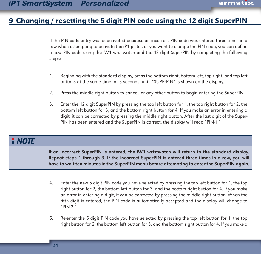 34iP1 SmartSystem &ndash; PersonalizediP1 SmartSystem9  Changing / resetting the 5 digit PIN code using the 12 digit SuperPINIf the PIN code entry was deactivated because an incorrect PIN code was entered three times in a row when attempting to activate the iP1 pistol, or you want to change the PIN code, you can define a new PIN code using the iW1 wristwatch and the 12 digit SuperPIN by completing the following steps:1.  Beginning with the standard display, press the bottom right, bottom left, top right, and top left buttons at the same time for 3 seconds, until &ldquo;SUPErPIN&rdquo; is shown on the display. 2.  Press the middle right button to cancel, or any other button to begin entering the SuperPIN.3.  Enter the 12 digit SuperPIN by pressing the top left button for 1, the top right button for 2, the bottom left button for 3, and the bottom right button for 4. If you make an error in entering a digit, it can be corrected by pressing the middle right button. After the last digit of the Super-PIN has been entered and the SuperPIN is correct, the display will read &ldquo;PIN-1.&rdquo;If an incorrect SuperPIN is entered, the iW1 wristwatch will return to the standard display. Repeat steps 1 through 3. If the incorrect SuperPIN is entered three times in a row, you will have to wait ten minutes in the SuperPIN menu before attempting to enter the SuperPIN again.4.  Enter the new 5 digit PIN code you have selected by pressing the top left button for 1, the top right button for 2, the bottom left button for 3, and the bottom right button for 4. If you make an error in entering a digit, it can be corrected by pressing the middle right button. When the fifth digit is entered, the PIN code is automatically accepted and the display will change to &ldquo;PIN-2.&rdquo;5.  Re-enter the 5 digit PIN code you have selected by pressing the top left button for 1, the top right button for 2, the bottom left button for 3, and the bottom right button for 4. If you make a 