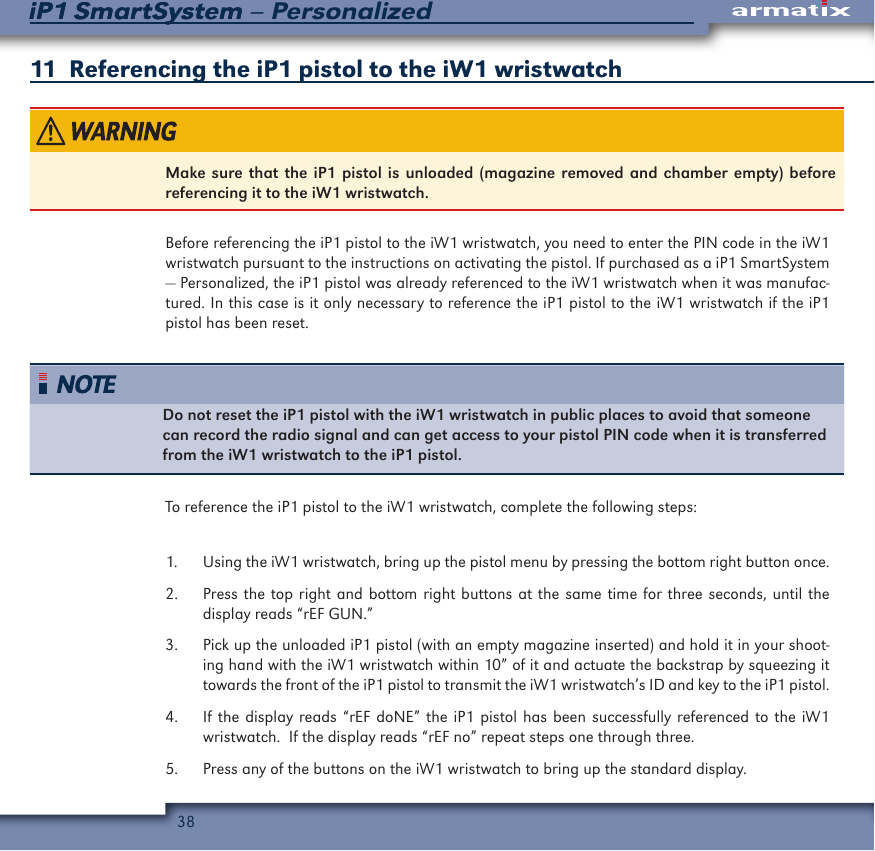 38iP1 SmartSystem &ndash; PersonalizediP1 SmartSystem11  Referencing the iP1 pistol to the iW1 wristwatchMake sure that the iP1 pistol is unloaded (magazine removed and chamber empty) before referencing it to the iW1 wristwatch.Before referencing the iP1 pistol to the iW1 wristwatch, you need to enter the PIN code in the iW1 wristwatch pursuant to the instructions on activating the pistol. If purchased as a iP1 SmartSystem &mdash; Personalized, the iP1 pistol was already referenced to the iW1 wristwatch when it was manufac-tured. In this case is it only necessary to reference the iP1 pistol to the iW1 wristwatch if the iP1 pistol has been reset.Do not reset the iP1 pistol with the iW1 wristwatch in public places to avoid that someone can record the radio signal and can get access to your pistol PIN code when it is transferred from the iW1 wristwatch to the iP1 pistol.To reference the iP1 pistol to the iW1 wristwatch, complete the following steps:1.  Using the iW1 wristwatch, bring up the pistol menu by pressing the bottom right button once.2.  Press the top right and bottom right buttons at the same time for three seconds, until the display reads &ldquo;rEF GUN.&rdquo;3.  Pick up the unloaded iP1 pistol (with an empty magazine inserted) and hold it in your shoot-ing hand with the iW1 wristwatch within 10&rdquo; of it and actuate the backstrap by squeezing it towards the front of the iP1 pistol to transmit the iW1 wristwatch&rsquo;s ID and key to the iP1 pistol.4.  If the display reads &ldquo;rEF doNE&rdquo; the iP1 pistol has been successfully referenced to the iW1 wristwatch.  If the display reads &ldquo;rEF no&rdquo; repeat steps one through three.5.  Press any of the buttons on the iW1 wristwatch to bring up the standard display.