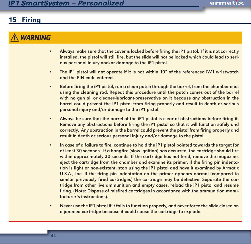 44iP1 SmartSystem &ndash; PersonalizediP1 SmartSystem15   Firing&bull; &bull;  Always make sure that the cover is locked before firing the iP1 pistol.  If it is not correctly installed, the pistol will still fire, but the slide will not be locked which could lead to seri-ous personal injury and/or damage to the iP1 pistol.&bull;  The iP1 pistol will not operate if it is not within 10&rdquo; of the referenced iW1 wristwatch and the PIN code entered.&bull;  Before firing the iP1 pistol, run a clean patch through the barrel, from the chamber end, using the cleaning rod. Repeat this procedure until the patch comes out of the barrel with no gun oil or cleaner-lubricant-preservative on it because any obstruction in the barrel could prevent the iP1 pistol from firing properly and result in death or serious personal injury and/or damage to the iP1 pistol.&bull;  Always be sure that the barrel of the iP1 pistol is clear of obstructions before firing it.  Remove any obstructions before firing the iP1 pistol so that it will function safely and correctly.  Any obstruction in the barrel could prevent the pistol from firing properly and result in death or serious personal injury and/or damage to the pistol.&bull;  In case of a failure to fire, continue to hold the iP1 pistol pointed towards the target for at least 30 seconds.  If a hangfire (slow ignition) has occurred, the cartridge should fire within approximately 30 seconds. If the cartridge has not fired, remove the magazine, eject the cartridge from the chamber and examine its primer. If the firing pin indenta-tion is light or non-existent, stop using the iP1 pistol and have it examined by Armatix U.S.A., Inc. If the firing pin indentation on the primer appears normal (compared to similar previously fired cartridges) the cartridge may be defective. Separate the car-tridge from other live ammunition and empty cases, reload the iP1 pistol and resume firing. (Note: Dispose of misfired cartridges in accordance with the ammunition manu-facturer&rsquo;s instructions).&bull;  Never use the iP1 pistol if it fails to function properly, and never force the slide closed on a jammed cartridge because it could cause the cartridge to explode.