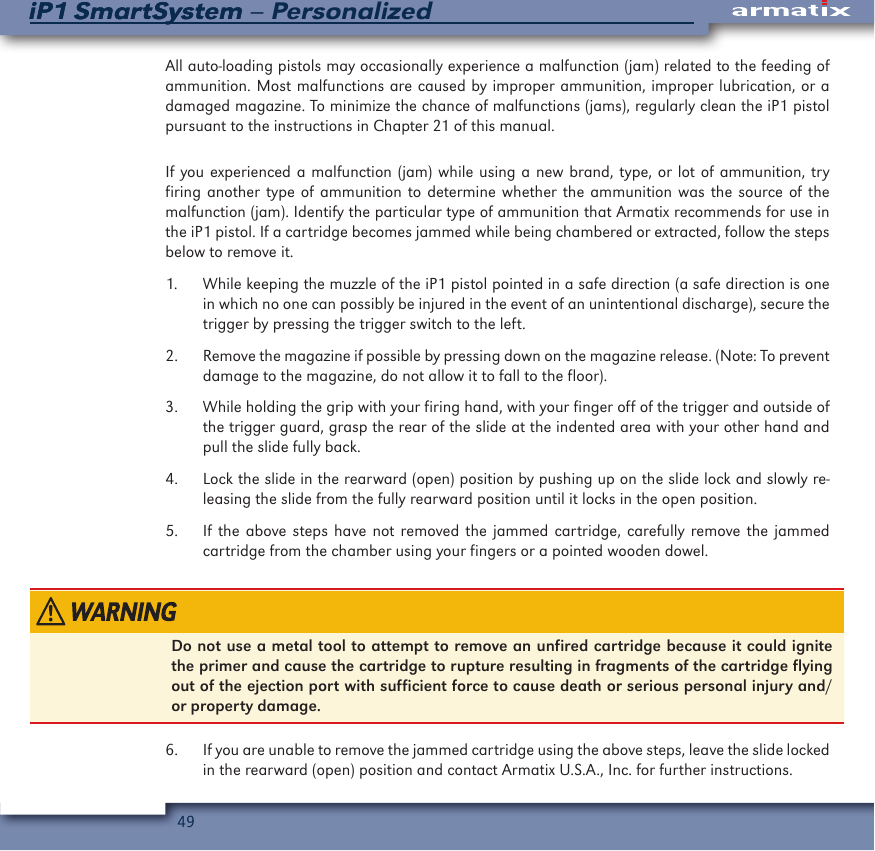 49iP1 SmartSystem &ndash; PersonalizediP1 SmartSystemAll auto-loading pistols may occasionally experience a malfunction (jam) related to the feeding of ammunition. Most malfunctions are caused by improper ammunition, improper lubrication, or a damaged magazine. To minimize the chance of malfunctions (jams), regularly clean the iP1 pistol pursuant to the instructions in Chapter 21 of this manual.  If you experienced a malfunction (jam) while using a new brand, type, or lot of ammunition, try firing another type of ammunition to determine whether the ammunition was the source of the malfunction (jam). Identify the particular type of ammunition that Armatix recommends for use in the iP1 pistol. If a cartridge becomes jammed while being chambered or extracted, follow the steps below to remove it.1.  While keeping the muzzle of the iP1 pistol pointed in a safe direction (a safe direction is one in which no one can possibly be injured in the event of an unintentional discharge), secure the trigger by pressing the trigger switch to the left.2.  Remove the magazine if possible by pressing down on the magazine release. (Note: To prevent damage to the magazine, do not allow it to fall to the floor).3.  While holding the grip with your firing hand, with your finger off of the trigger and outside of the trigger guard, grasp the rear of the slide at the indented area with your other hand and pull the slide fully back.4.  Lock the slide in the rearward (open) position by pushing up on the slide lock and slowly re-leasing the slide from the fully rearward position until it locks in the open position.5.  If the above steps have not removed the jammed cartridge, carefully remove the jammed cartridge from the chamber using your fingers or a pointed wooden dowel.Do not use a metal tool to attempt to remove an unfired cartridge because it could ignite the primer and cause the cartridge to rupture resulting in fragments of the cartridge flying out of the ejection port with sufficient force to cause death or serious personal injury and/or property damage.6.  If you are unable to remove the jammed cartridge using the above steps, leave the slide locked in the rearward (open) position and contact Armatix U.S.A., Inc. for further instructions.