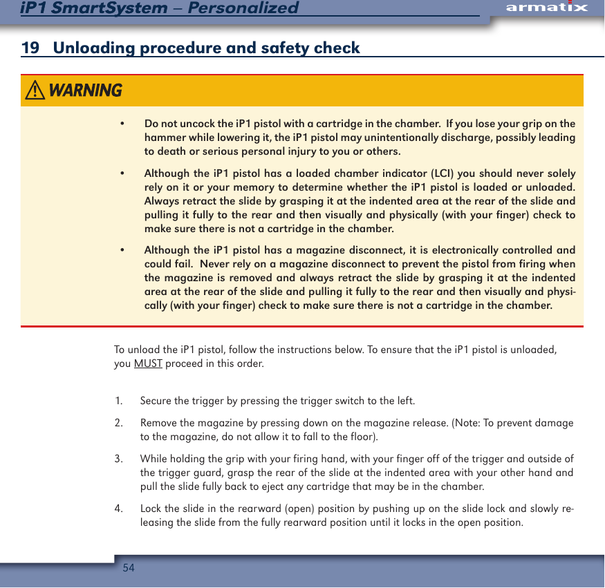 54iP1 SmartSystem &ndash; PersonalizediP1 SmartSystem19   Unloading procedure and safety check&bull;  Do not uncock the iP1 pistol with a cartridge in the chamber.  If you lose your grip on the hammer while lowering it, the iP1 pistol may unintentionally discharge, possibly leading to death or serious personal injury to you or others.&bull;  Although the iP1 pistol has a loaded chamber indicator (LCI) you should never solely rely on it or your memory to determine whether the iP1 pistol is loaded or unloaded.  Always retract the slide by grasping it at the indented area at the rear of the slide and pulling it fully to the rear and then visually and physically (with your finger) check to make sure there is not a cartridge in the chamber.&bull;  Although the iP1 pistol has a magazine disconnect, it is electronically controlled and could fail.  Never rely on a magazine disconnect to prevent the pistol from firing when the magazine is removed and always retract the slide by grasping it at the indented area at the rear of the slide and pulling it fully to the rear and then visually and physi-cally (with your finger) check to make sure there is not a cartridge in the chamber.To unload the iP1 pistol, follow the instructions below. To ensure that the iP1 pistol is unloaded, you MUST proceed in this order.1.  Secure the trigger by pressing the trigger switch to the left. 2.  Remove the magazine by pressing down on the magazine release. (Note: To prevent damage to the magazine, do not allow it to fall to the floor).3.  While holding the grip with your firing hand, with your finger off of the trigger and outside of the trigger guard, grasp the rear of the slide at the indented area with your other hand and pull the slide fully back to eject any cartridge that may be in the chamber.4.  Lock the slide in the rearward (open) position by pushing up on the slide lock and slowly re-leasing the slide from the fully rearward position until it locks in the open position.