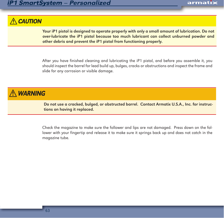 63iP1 SmartSystem &ndash; PersonalizediP1 SmartSystemYour iP1 pistol is designed to operate properly with only a small amount of lubrication. Do not over-lubricate the iP1 pistol because too much lubricant can collect unburned powder and other debris and prevent the iP1 pistol from functioning properly.After you have finished cleaning and lubricating the iP1 pistol, and before you assemble it, you should inspect the barrel for lead build up, bulges, cracks or obstructions and inspect the frame and slide for any corrosion or visible damage.Do not use a cracked, bulged, or obstructed barrel.  Contact Armatix U.S.A., Inc. for instruc-tions on having it replaced.Check the magazine to make sure the follower and lips are not damaged.  Press down on the fol-lower with your fingertip and release it to make sure it springs back up and does not catch in the magazine tube.