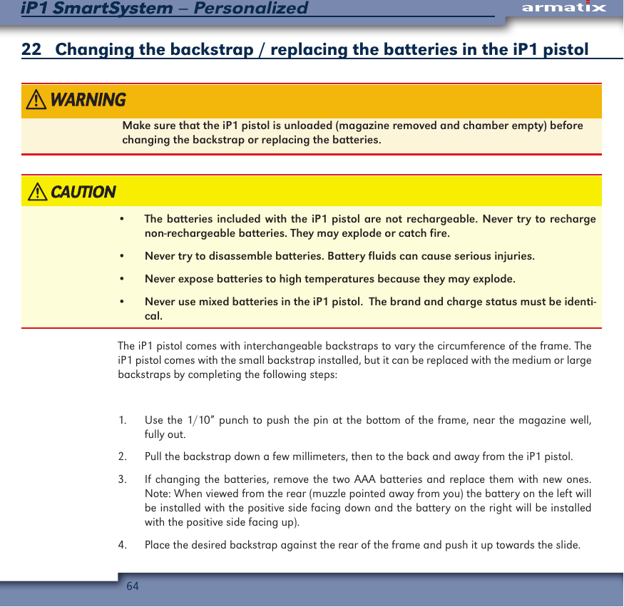 64iP1 SmartSystem &ndash; PersonalizediP1 SmartSystem22   Changing the backstrap / replacing the batteries in the iP1 pistolMake sure that the iP1 pistol is unloaded (magazine removed and chamber empty) before changing the backstrap or replacing the batteries.&bull;  The batteries included with the iP1 pistol are not rechargeable. Never try to recharge non-rechargeable batteries. They may explode or catch fire.&bull;  Never try to disassemble batteries. Battery fluids can cause serious injuries.&bull;  Never expose batteries to high temperatures because they may explode.&bull;  Never use mixed batteries in the iP1 pistol.  The brand and charge status must be identi-cal.The iP1 pistol comes with interchangeable backstraps to vary the circumference of the frame. The iP1 pistol comes with the small backstrap installed, but it can be replaced with the medium or large backstraps by completing the following steps:1.  Use the 1/10&rdquo; punch to push the pin at the bottom of the frame, near the magazine well, fully out.2.  Pull the backstrap down a few millimeters, then to the back and away from the iP1 pistol.3.  If changing the batteries, remove the two AAA batteries and replace them with new ones.  Note: When viewed from the rear (muzzle pointed away from you) the battery on the left will be installed with the positive side facing down and the battery on the right will be installed with the positive side facing up).4.  Place the desired backstrap against the rear of the frame and push it up towards the slide.