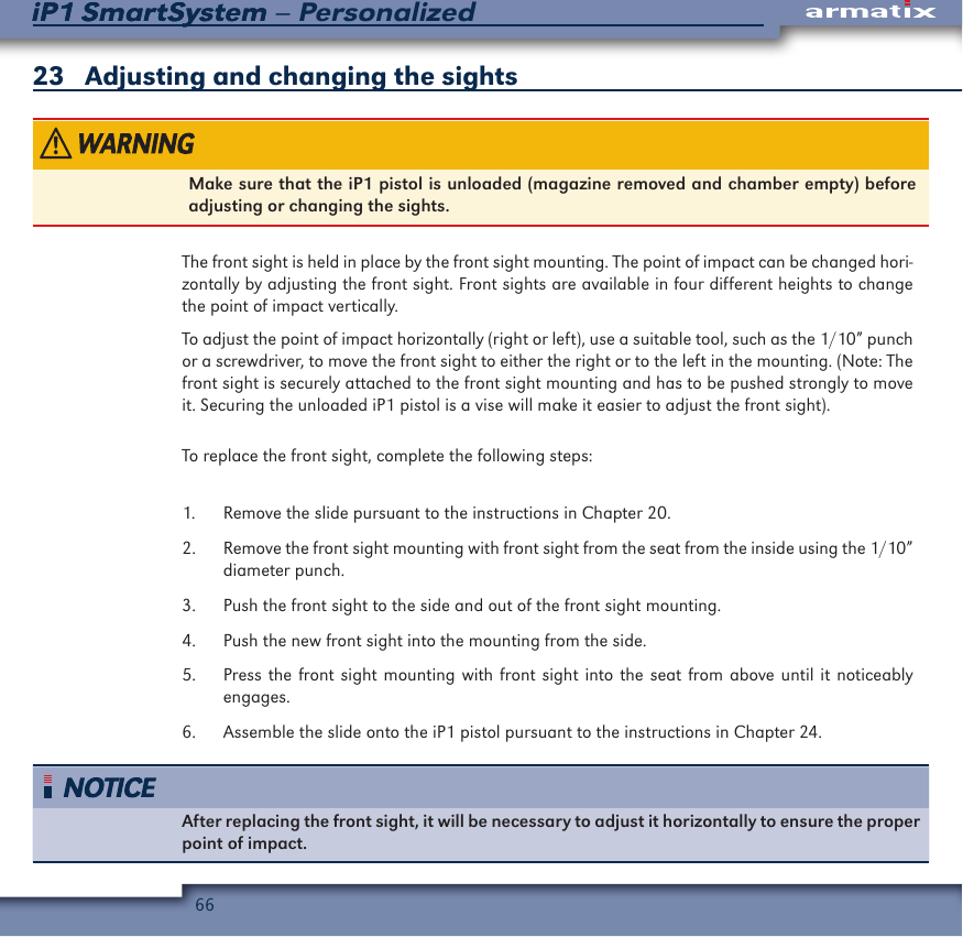 66iP1 SmartSystem &ndash; PersonalizediP1 SmartSystem23   Adjusting and changing the sightsMake sure that the iP1 pistol is unloaded (magazine removed and chamber empty) before adjusting or changing the sights.The front sight is held in place by the front sight mounting. The point of impact can be changed hori-zontally by adjusting the front sight. Front sights are available in four different heights to change the point of impact vertically.To adjust the point of impact horizontally (right or left), use a suitable tool, such as the 1/10&rdquo; punch or a screwdriver, to move the front sight to either the right or to the left in the mounting. (Note: The front sight is securely attached to the front sight mounting and has to be pushed strongly to move it. Securing the unloaded iP1 pistol is a vise will make it easier to adjust the front sight). To replace the front sight, complete the following steps:1.  Remove the slide pursuant to the instructions in Chapter 20.2.  Remove the front sight mounting with front sight from the seat from the inside using the 1/10&rdquo; diameter punch.3.  Push the front sight to the side and out of the front sight mounting.4.  Push the new front sight into the mounting from the side.5.  Press the front sight mounting with front sight into the seat from above until it noticeably engages.6.  Assemble the slide onto the iP1 pistol pursuant to the instructions in Chapter 24.After replacing the front sight, it will be necessary to adjust it horizontally to ensure the proper point of impact.