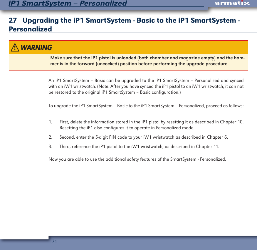 71iP1 SmartSystem &ndash; PersonalizediP1 SmartSystem27   Upgrading the iP1 SmartSystem - Basic to the iP1 SmartSystem - PersonalizedMake sure that the iP1 pistol is unloaded (both chamber and magazine empty) and the ham-mer is in the forward (uncocked) position before performing the upgrade procedure.An iP1 SmartSystem &ndash; Basic can be upgraded to the iP1 SmartSystem &ndash; Personalized and synced with an iW1 wristwatch. (Note: After you have synced the iP1 pistol to an iW1 wristwatch, it can not be restored to the original iP1 SmartSystem &ndash; Basic configuration.)To upgrade the iP1 SmartSystem &ndash; Basic to the iP1 SmartSystem &ndash; Personalized, proceed as follows:1.  First, delete the information stored in the iP1 pistol by resetting it as described in Chapter 10. Resetting the iP1 also configures it to operate in Personalized mode.2.  Second, enter the 5-digit PIN code to your iW1 wristwatch as described in Chapter 6.3.  Third, reference the iP1 pistol to the iW1 wristwatch, as described in Chapter 11.Now you are able to use the additional safety features of the SmartSystem - Personalized.